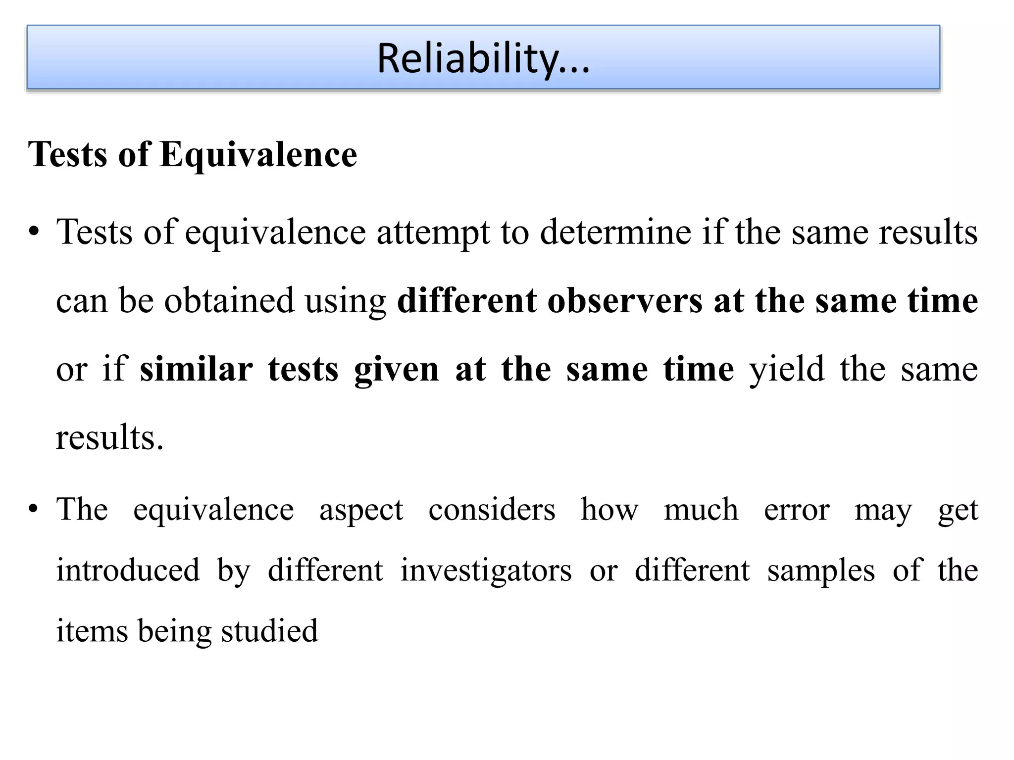 Tests of Equivalence
• Tests of equivalence attempt to determine if the same results
can be obtained using different observers at the same time
or if similar tests given at the same time yield the same
results.
• The equivalence aspect considers how much error may get
introduced by different investigators or different samples of the
items being studied
Reliability...
 