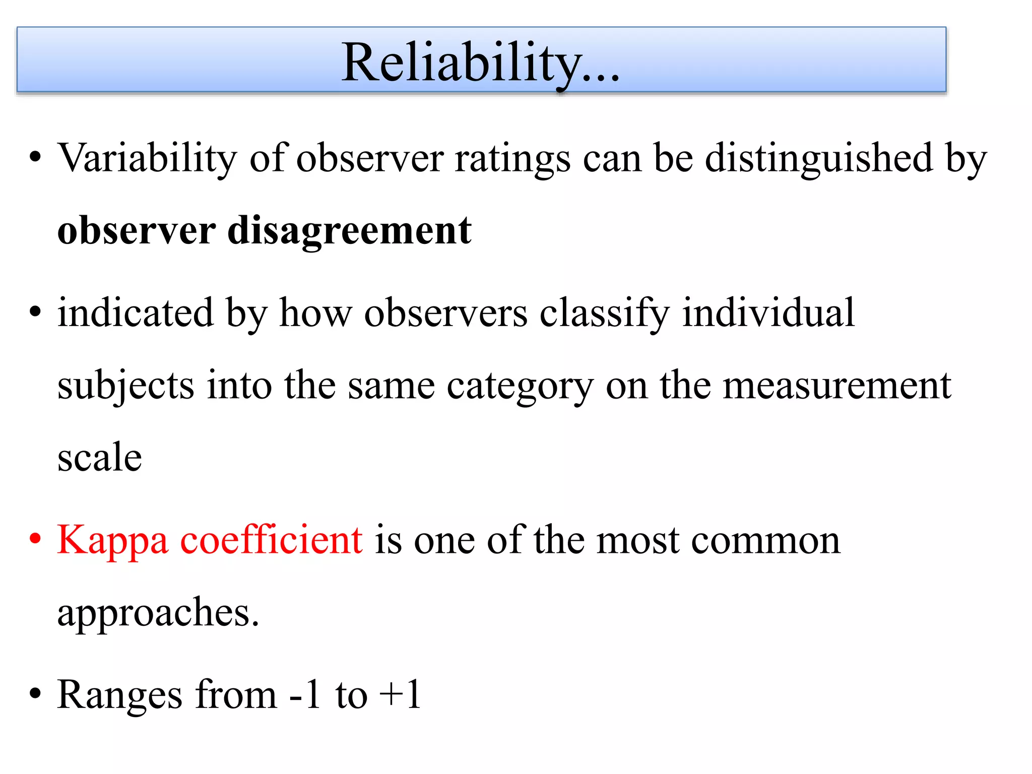 • Variability of observer ratings can be distinguished by
observer disagreement
• indicated by how observers classify individual
subjects into the same category on the measurement
scale
• Kappa coefficient is one of the most common
approaches.
• Ranges from -1 to +1
Reliability...
 