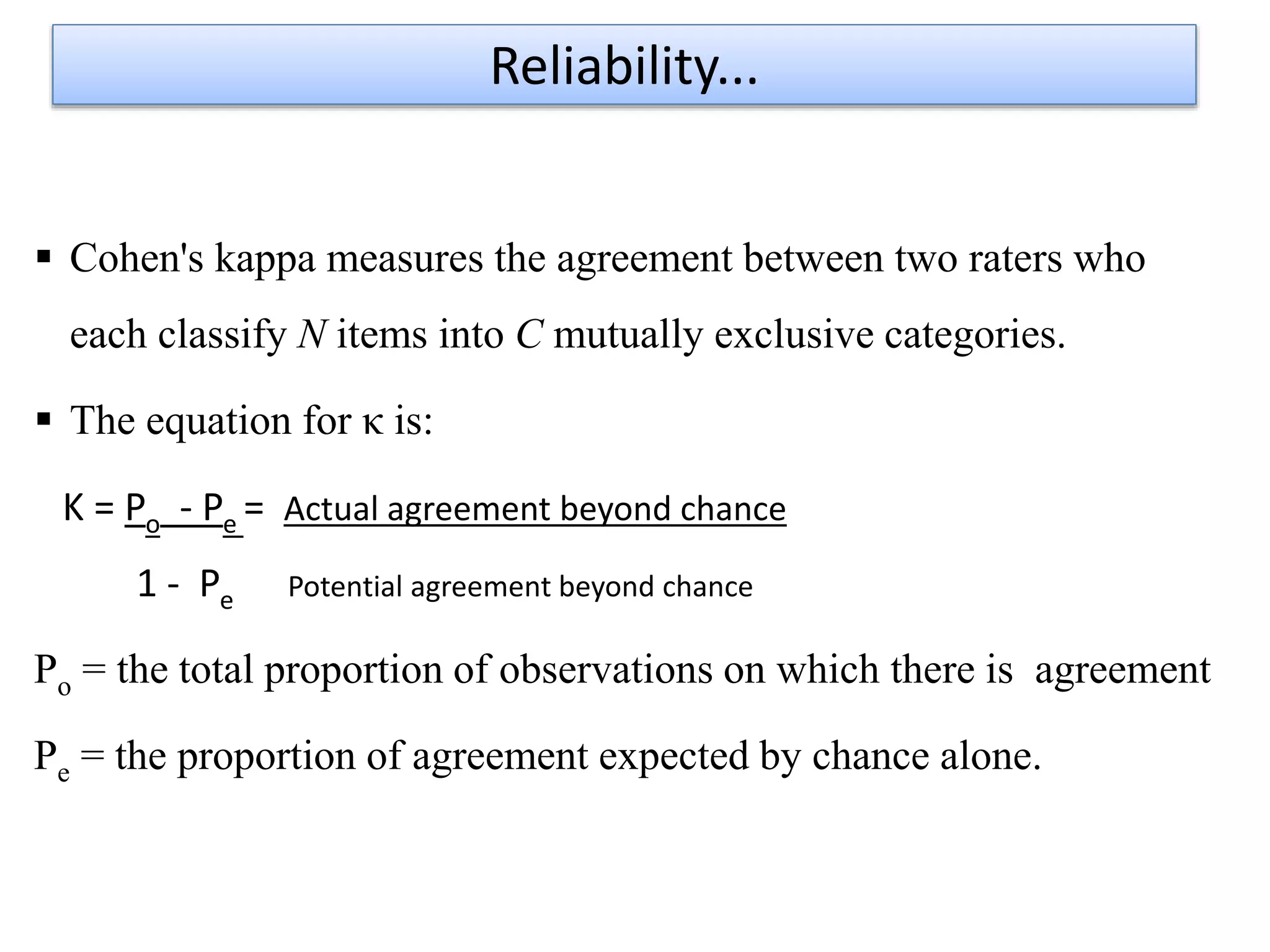 Cohen's kappa measures the agreement between two raters who
each classify N items into C mutually exclusive categories.
 The equation for κ is:
K = Po - Pe = Actual agreement beyond chance
1 - Pe Potential agreement beyond chance
Po = the total proportion of observations on which there is agreement
Pe = the proportion of agreement expected by chance alone.
Reliability...
 