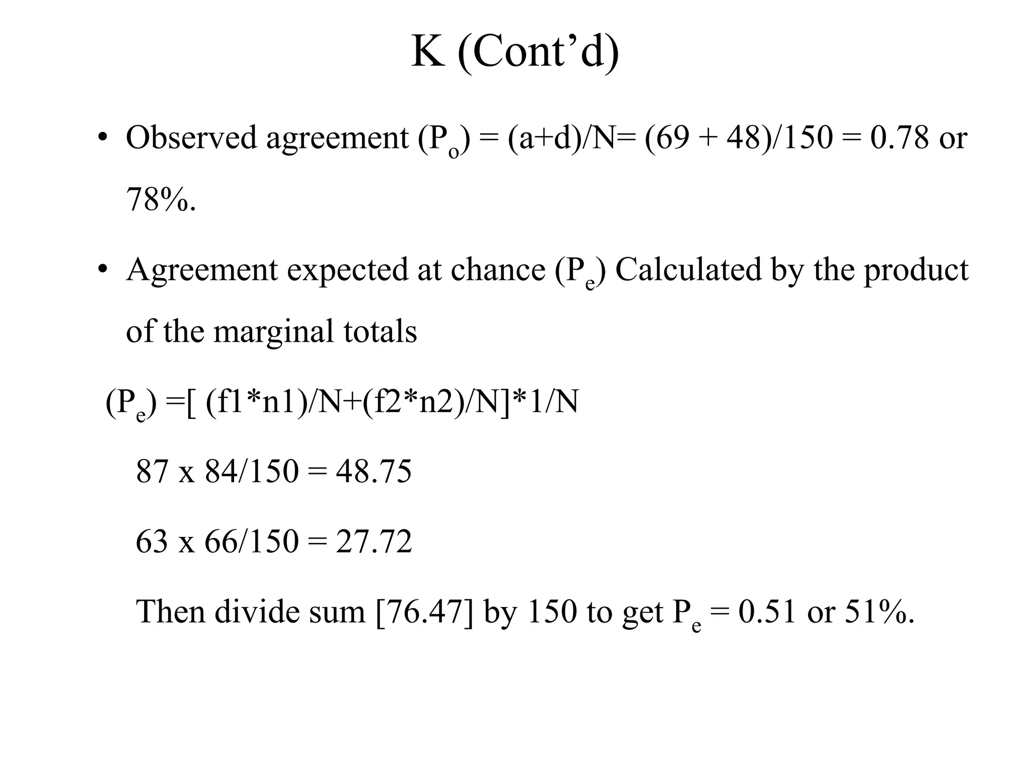 K (Cont’d)
• Observed agreement (Po) = (a+d)/N= (69 + 48)/150 = 0.78 or
78%.
• Agreement expected at chance (Pe) Calculated by the product
of the marginal totals
(Pe) =[ (f1*n1)/N+(f2*n2)/N]*1/N
87 x 84/150 = 48.75
63 x 66/150 = 27.72
Then divide sum [76.47] by 150 to get Pe = 0.51 or 51%.
 