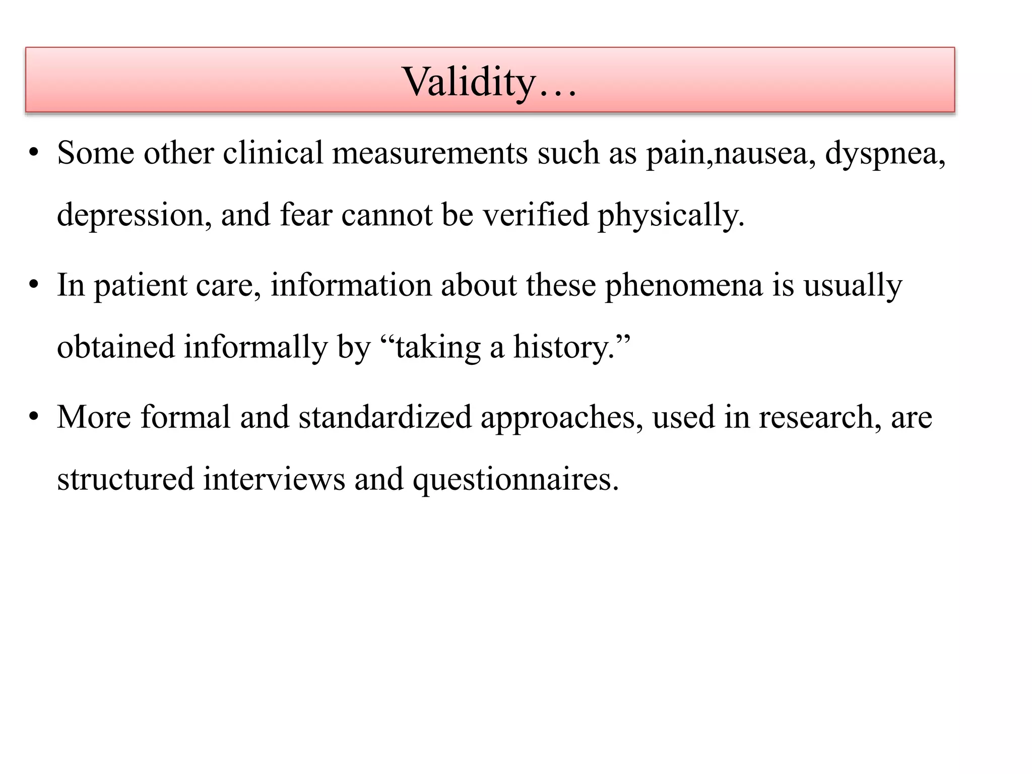 • Some other clinical measurements such as pain,nausea, dyspnea,
depression, and fear cannot be verified physically.
• In patient care, information about these phenomena is usually
obtained informally by “taking a history.”
• More formal and standardized approaches, used in research, are
structured interviews and questionnaires.
Validity…
 