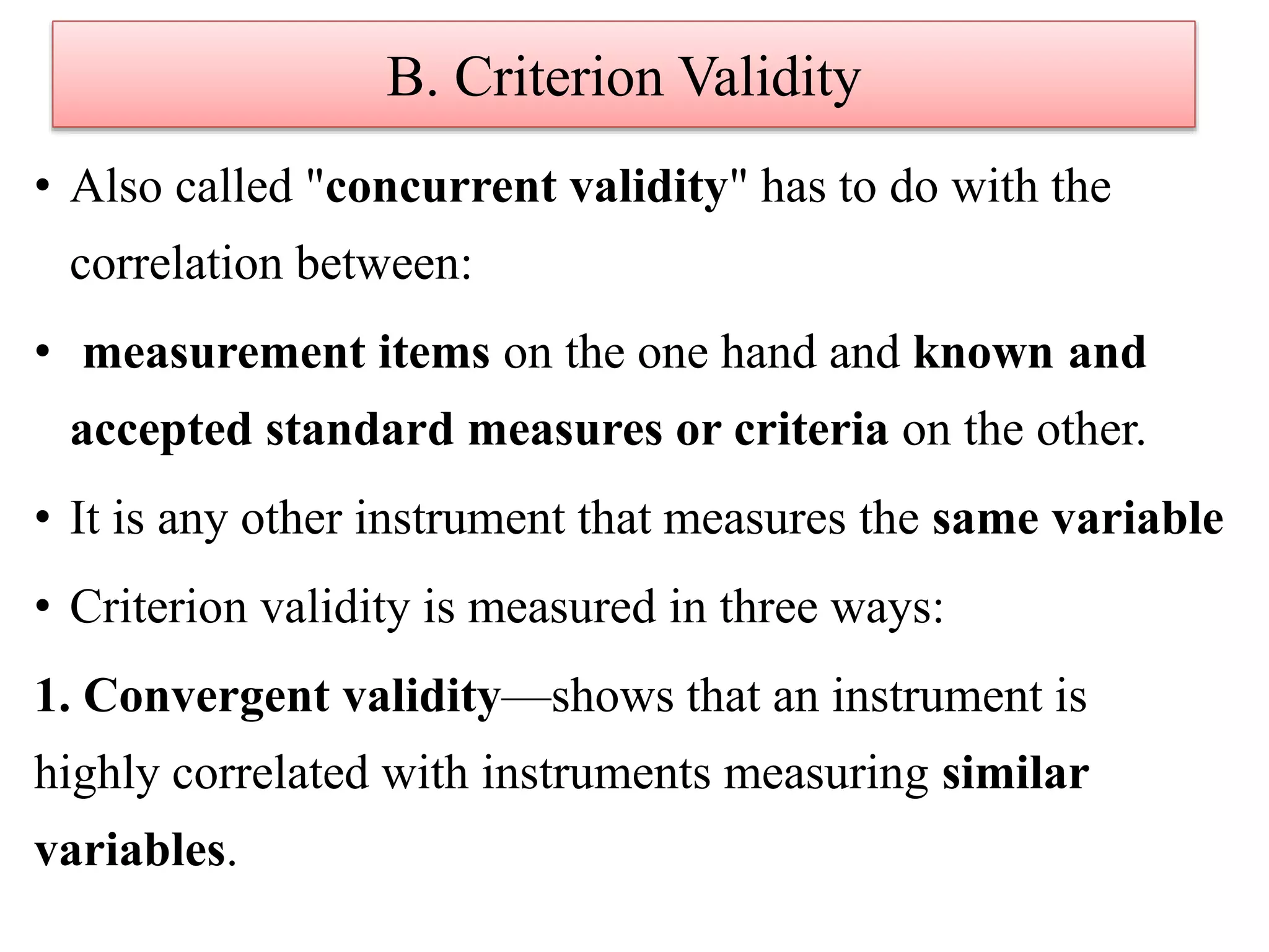 B. Criterion Validity
• Also called "concurrent validity" has to do with the
correlation between:
• measurement items on the one hand and known and
accepted standard measures or criteria on the other.
• It is any other instrument that measures the same variable
• Criterion validity is measured in three ways:
1. Convergent validity—shows that an instrument is
highly correlated with instruments measuring similar
variables.
 