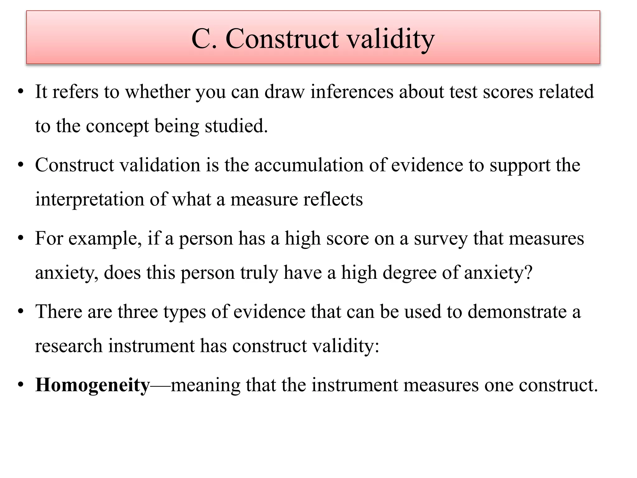 C. Construct validity
• It refers to whether you can draw inferences about test scores related
to the concept being studied.
• Construct validation is the accumulation of evidence to support the
interpretation of what a measure reflects
• For example, if a person has a high score on a survey that measures
anxiety, does this person truly have a high degree of anxiety?
• There are three types of evidence that can be used to demonstrate a
research instrument has construct validity:
• Homogeneity—meaning that the instrument measures one construct.
 