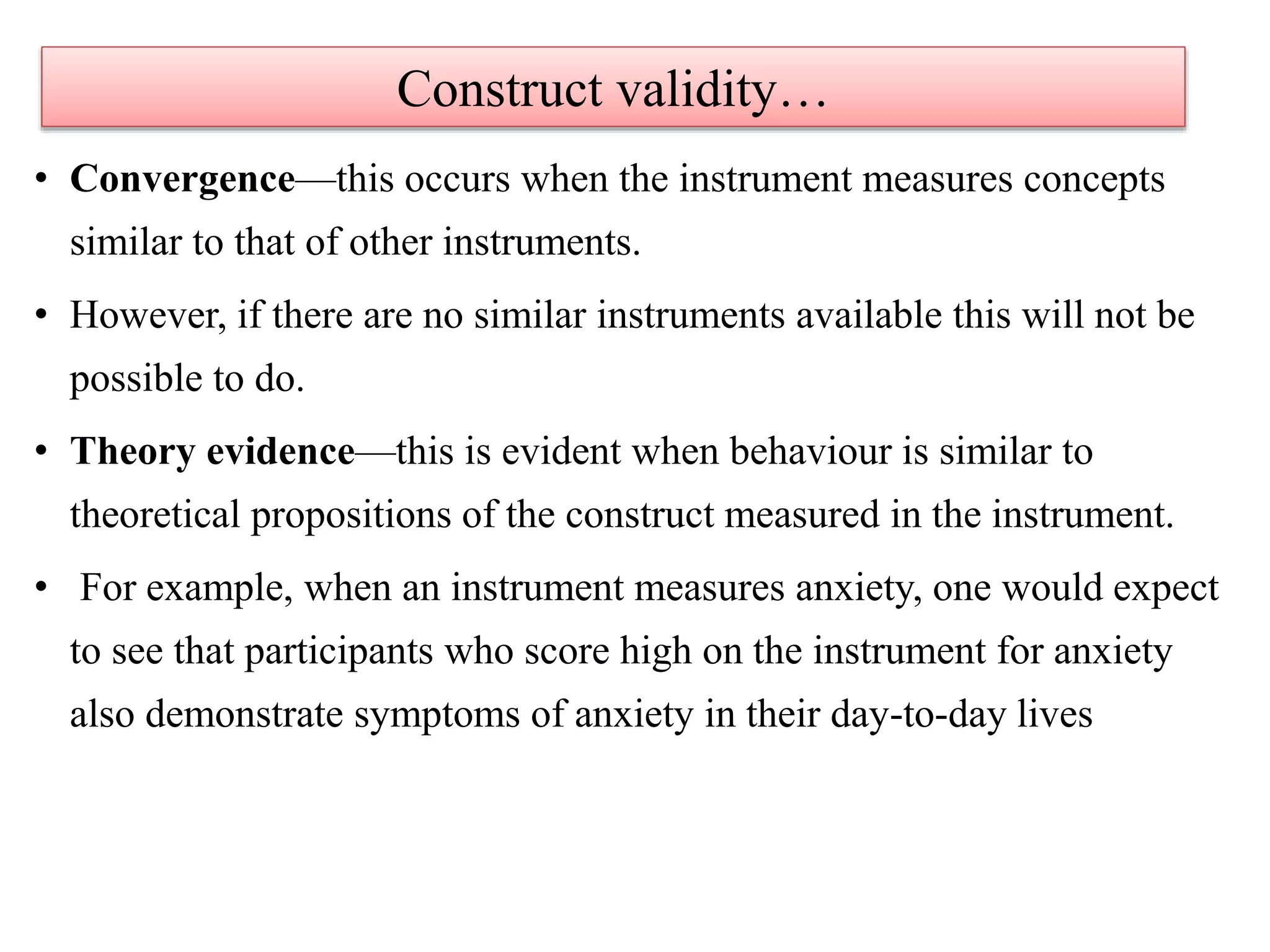 • Convergence—this occurs when the instrument measures concepts
similar to that of other instruments.
• However, if there are no similar instruments available this will not be
possible to do.
• Theory evidence—this is evident when behaviour is similar to
theoretical propositions of the construct measured in the instrument.
• For example, when an instrument measures anxiety, one would expect
to see that participants who score high on the instrument for anxiety
also demonstrate symptoms of anxiety in their day-to-day lives
Construct validity…
 