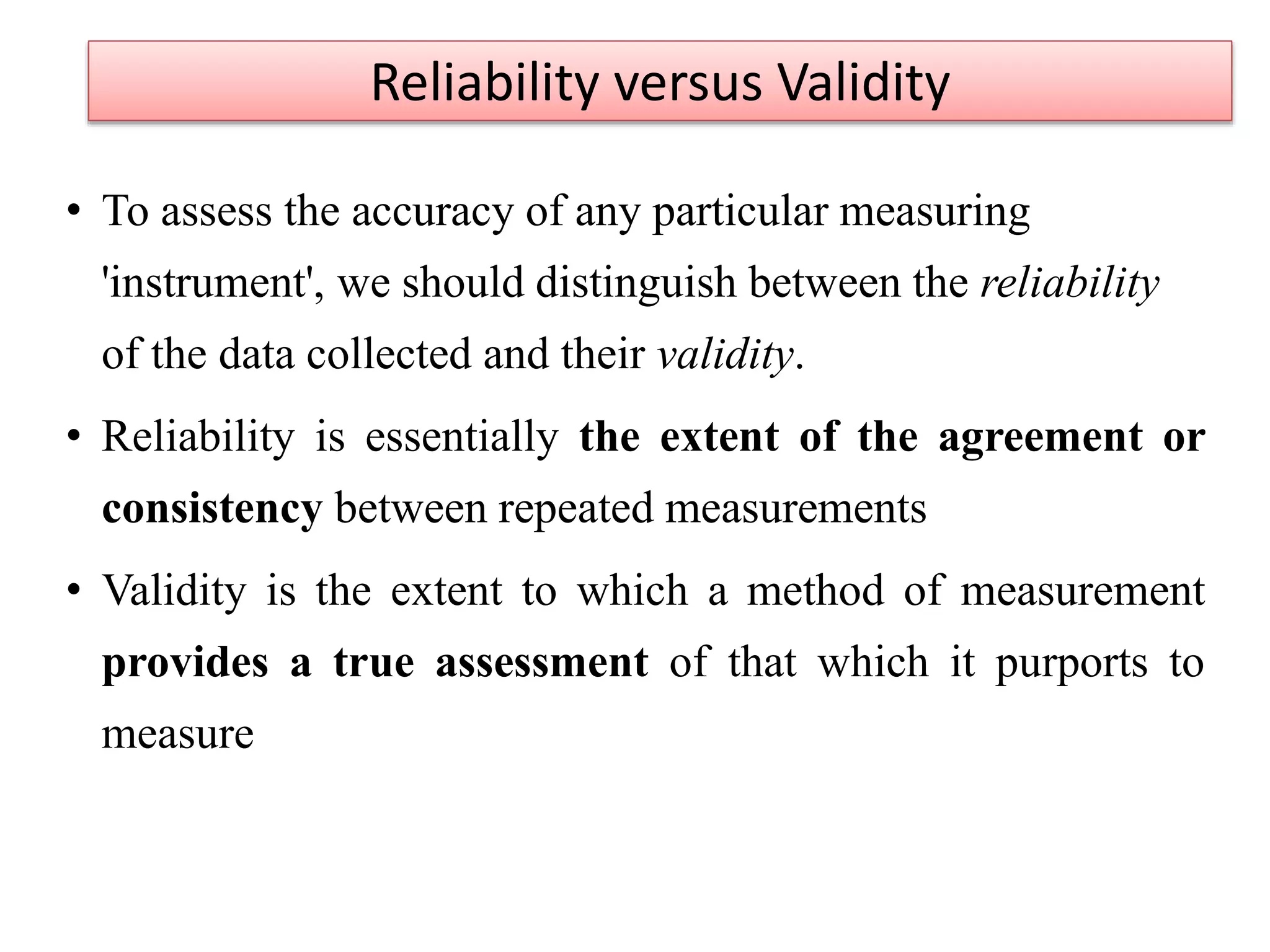 • To assess the accuracy of any particular measuring
'instrument', we should distinguish between the reliability
of the data collected and their validity.
• Reliability is essentially the extent of the agreement or
consistency between repeated measurements
• Validity is the extent to which a method of measurement
provides a true assessment of that which it purports to
measure
Reliability versus Validity
 