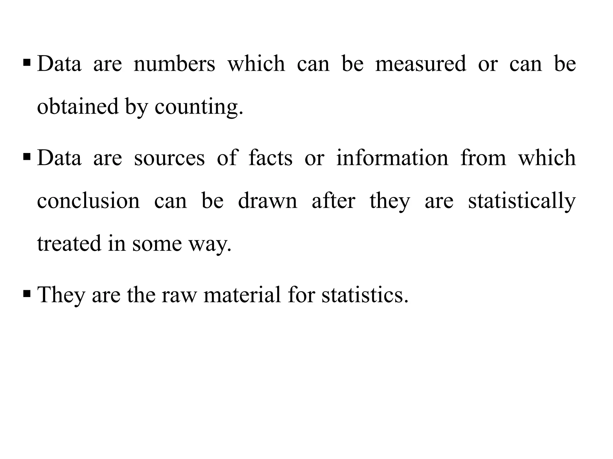  Data are numbers which can be measured or can be
obtained by counting.
 Data are sources of facts or information from which
conclusion can be drawn after they are statistically
treated in some way.
 They are the raw material for statistics.
 