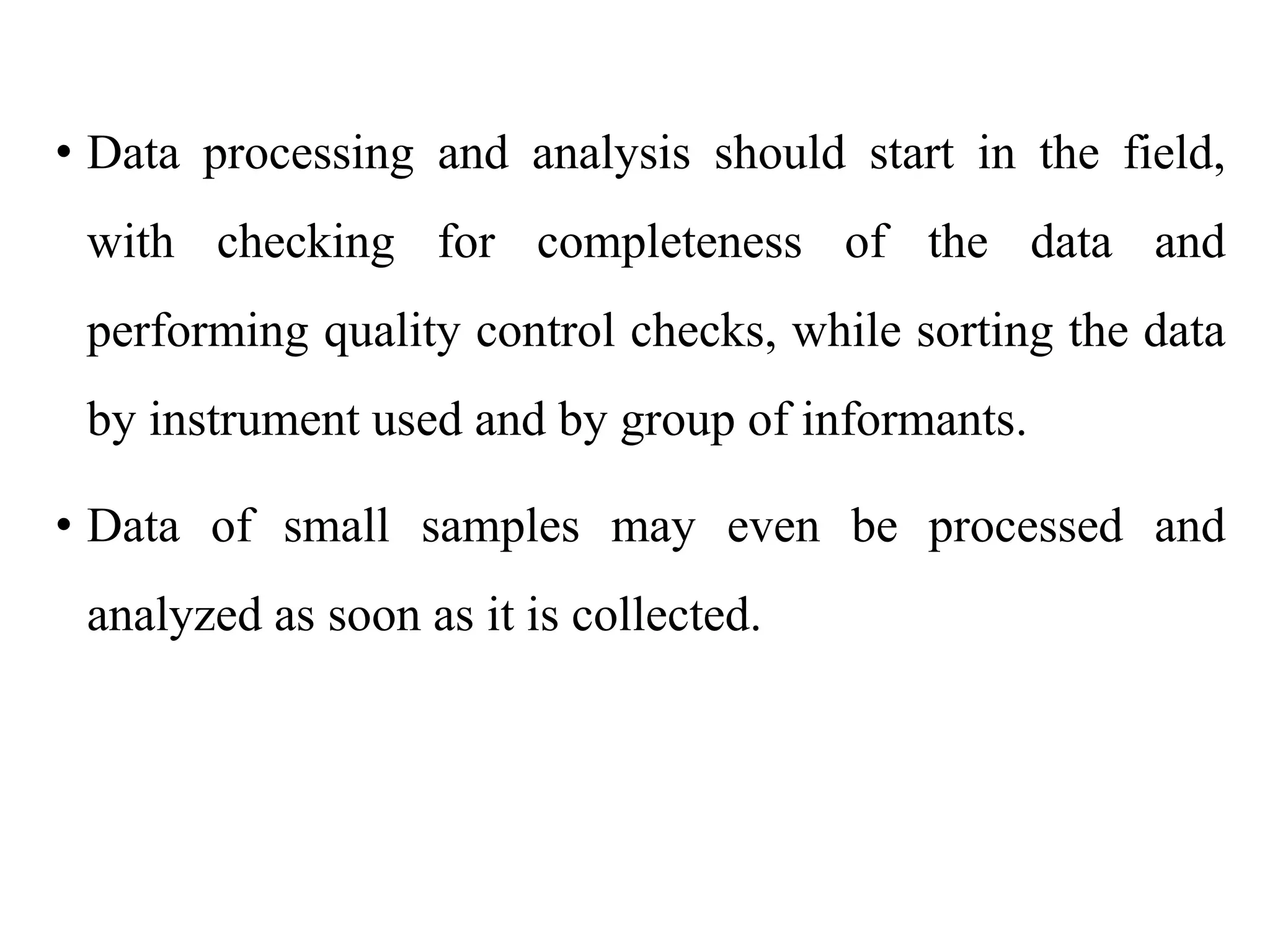 • Data processing and analysis should start in the field,
with checking for completeness of the data and
performing quality control checks, while sorting the data
by instrument used and by group of informants.
• Data of small samples may even be processed and
analyzed as soon as it is collected.
 