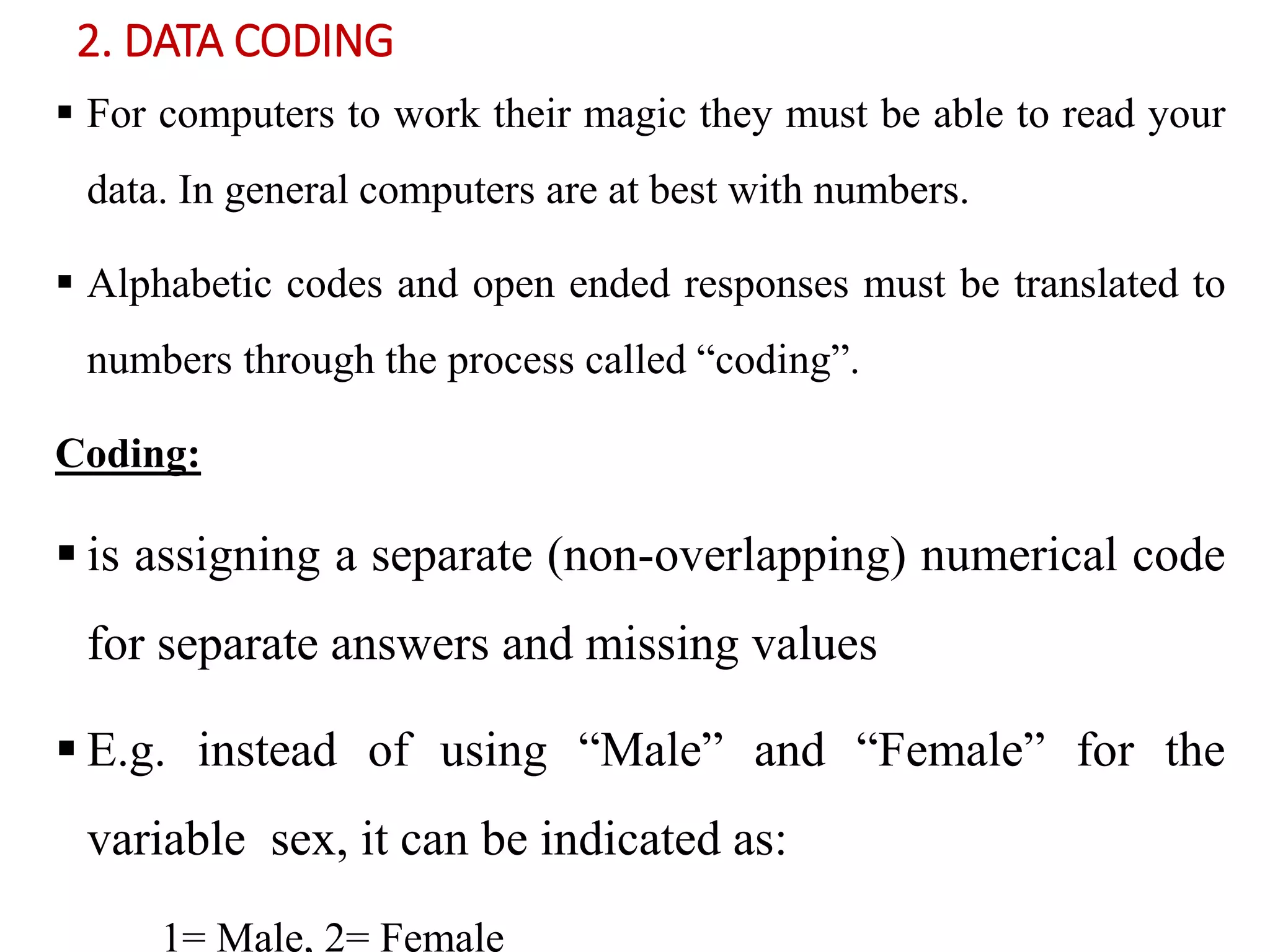 2. DATA CODING
 For computers to work their magic they must be able to read your
data. In general computers are at best with numbers.
 Alphabetic codes and open ended responses must be translated to
numbers through the process called “coding”.
Coding:
 is assigning a separate (non-overlapping) numerical code
for separate answers and missing values
 E.g. instead of using “Male” and “Female” for the
variable sex, it can be indicated as:
1= Male, 2= Female
 