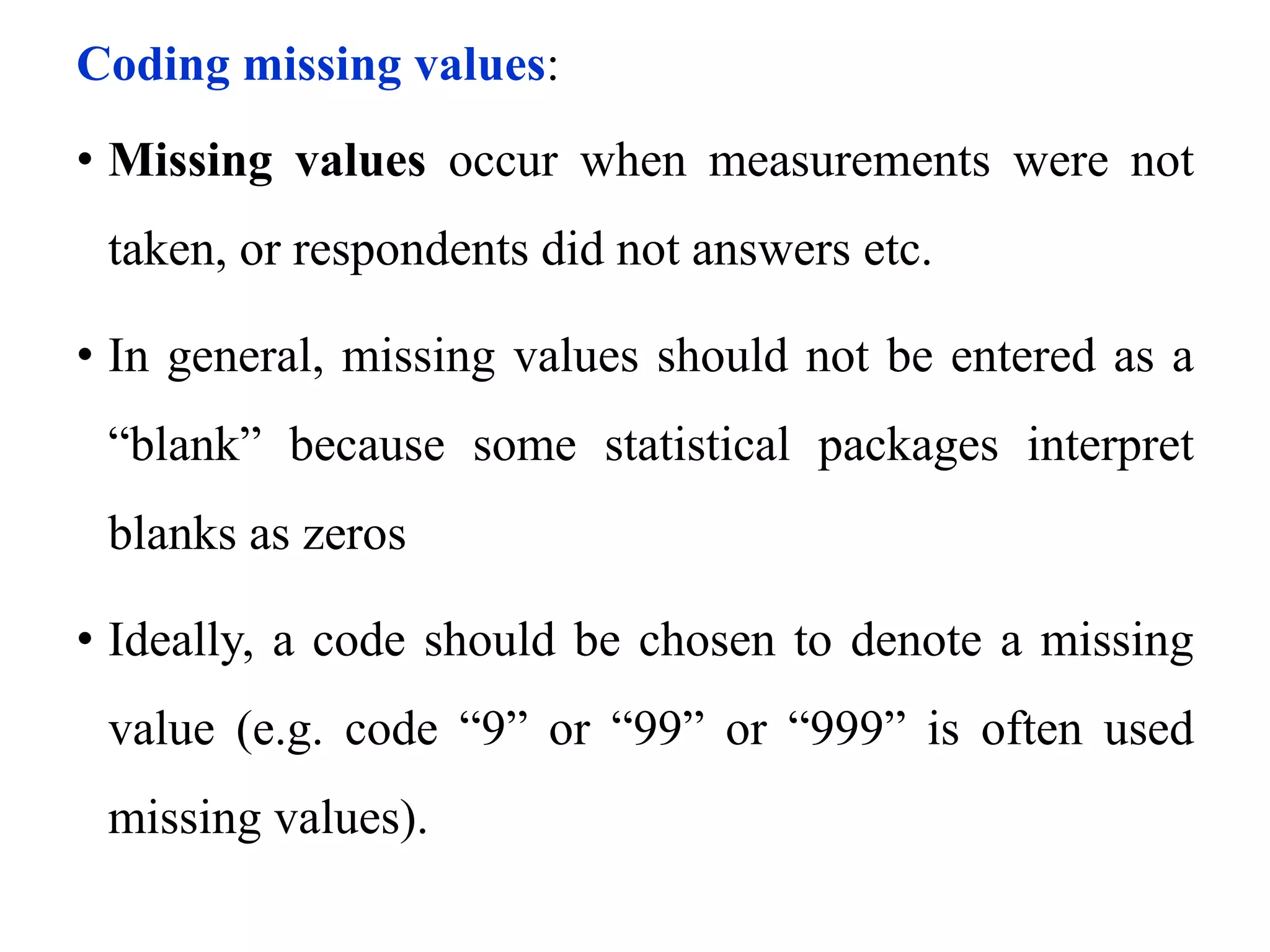 Coding missing values:
• Missing values occur when measurements were not
taken, or respondents did not answers etc.
• In general, missing values should not be entered as a
“blank” because some statistical packages interpret
blanks as zeros
• Ideally, a code should be chosen to denote a missing
value (e.g. code “9” or “99” or “999” is often used
missing values).
 