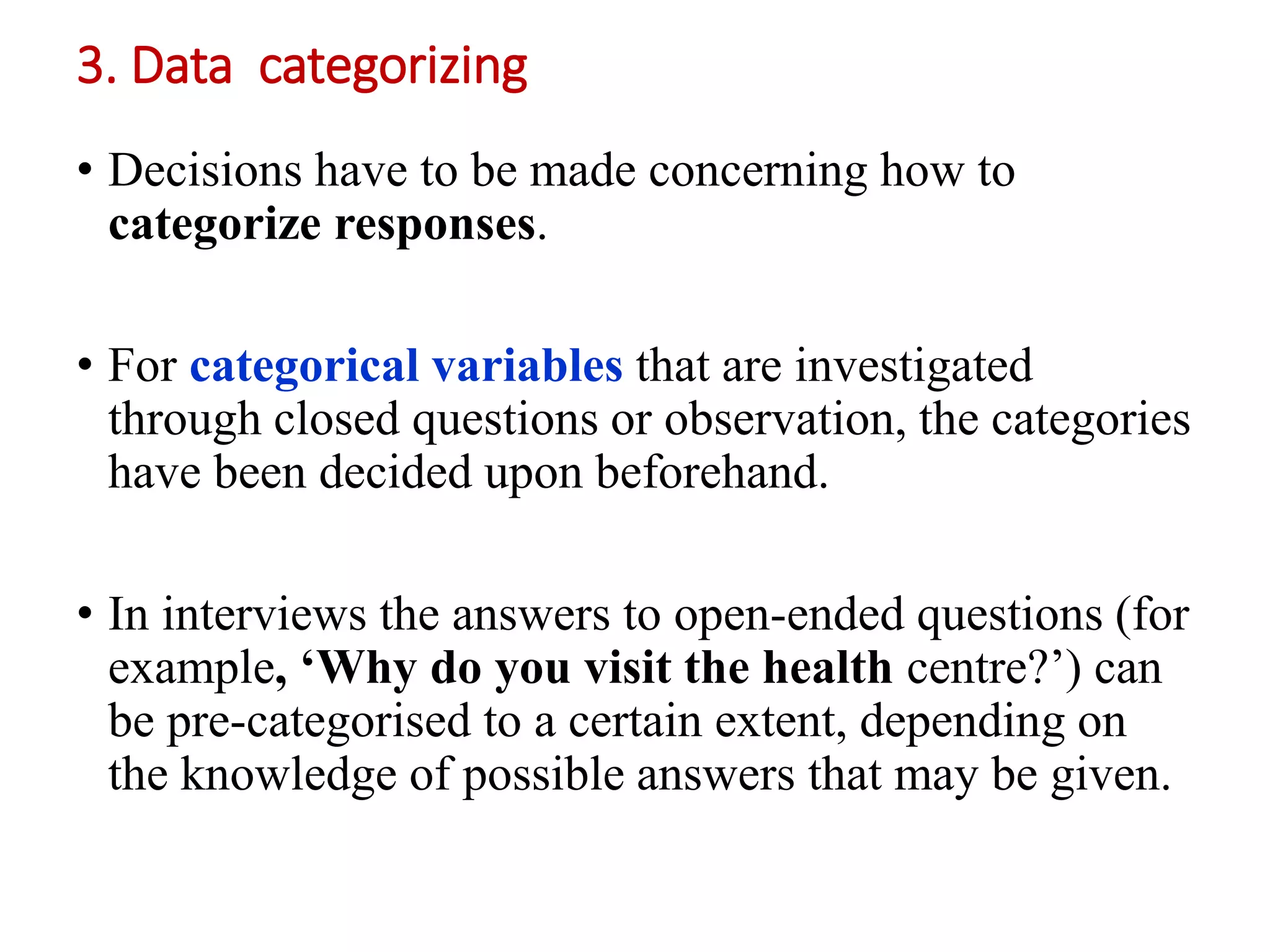 3. Data categorizing
• Decisions have to be made concerning how to
categorize responses.
• For categorical variables that are investigated
through closed questions or observation, the categories
have been decided upon beforehand.
• In interviews the answers to open-ended questions (for
example, ‘Why do you visit the health centre?’) can
be pre-categorised to a certain extent, depending on
the knowledge of possible answers that may be given.
 