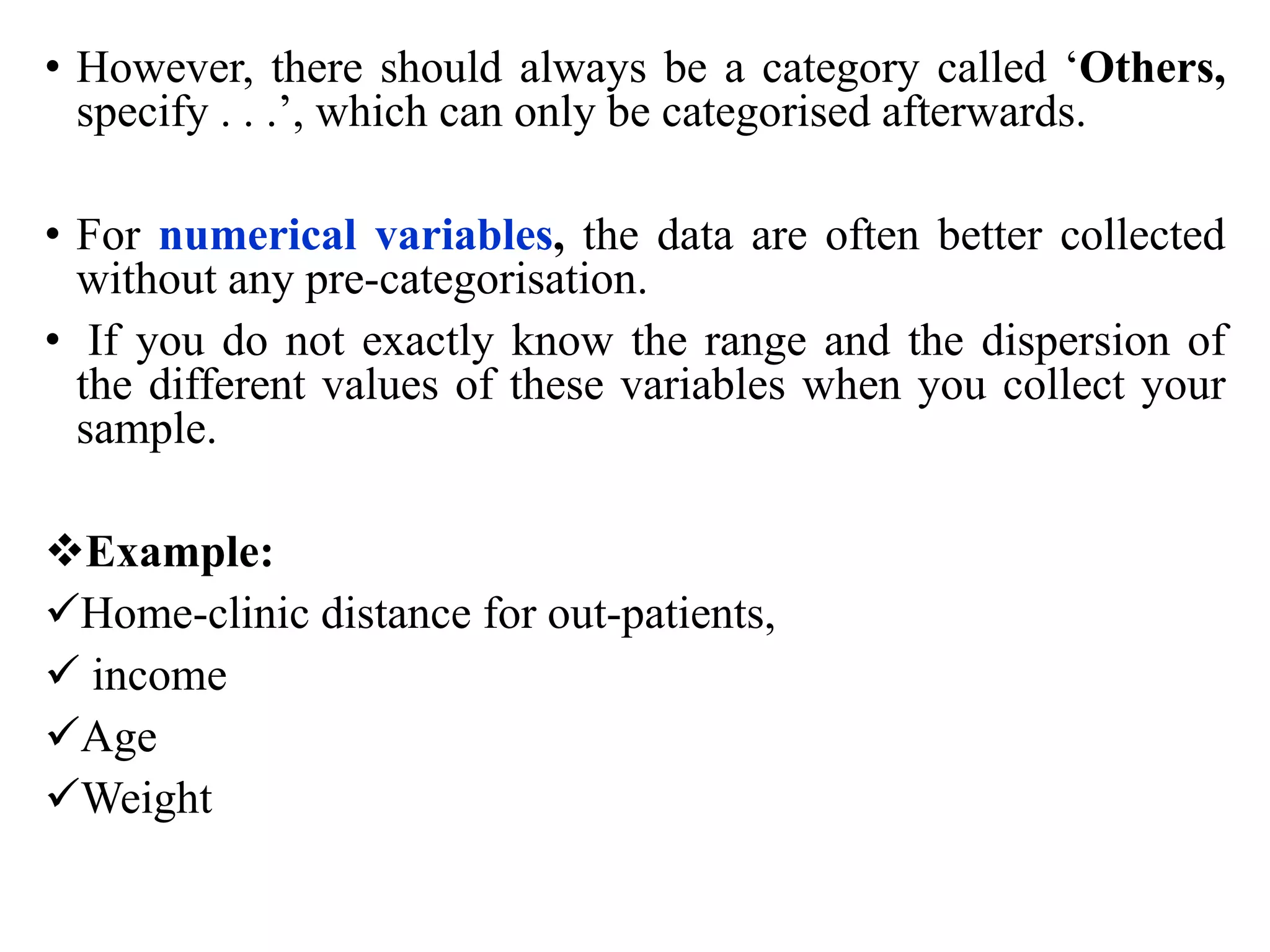 • However, there should always be a category called ‘Others,
specify . . .’, which can only be categorised afterwards.
• For numerical variables, the data are often better collected
without any pre-categorisation.
• If you do not exactly know the range and the dispersion of
the different values of these variables when you collect your
sample.
Example:
Home-clinic distance for out-patients,
 income
Age
Weight
 
