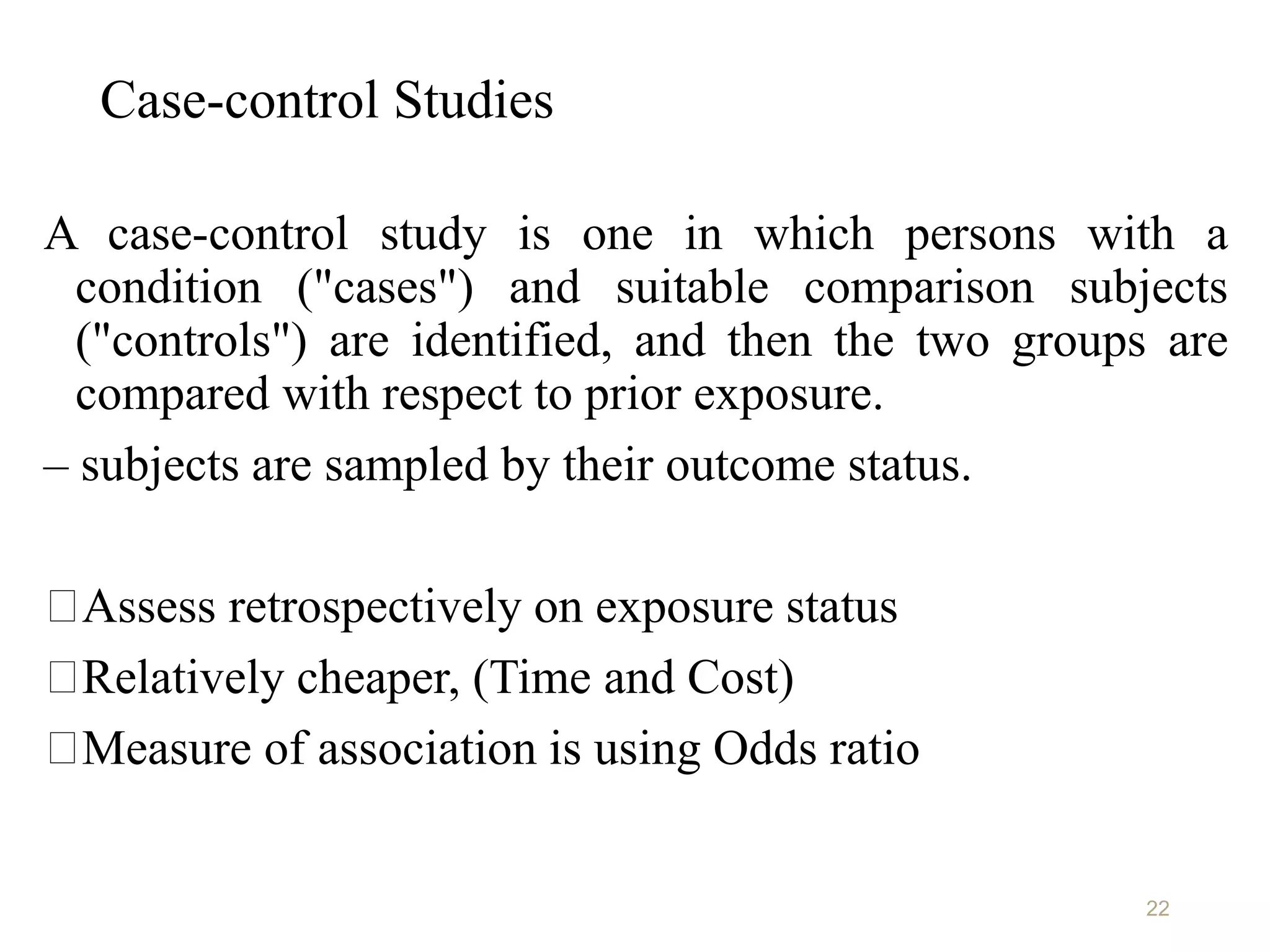Case-control Studies
A case-control study is one in which persons with a
condition ("cases") and suitable comparison subjects
("controls") are identified, and then the two groups are
compared with respect to prior exposure.
– subjects are sampled by their outcome status.
Assess retrospectively on exposure status
Relatively cheaper, (Time and Cost)
Measure of association is using Odds ratio
22
 