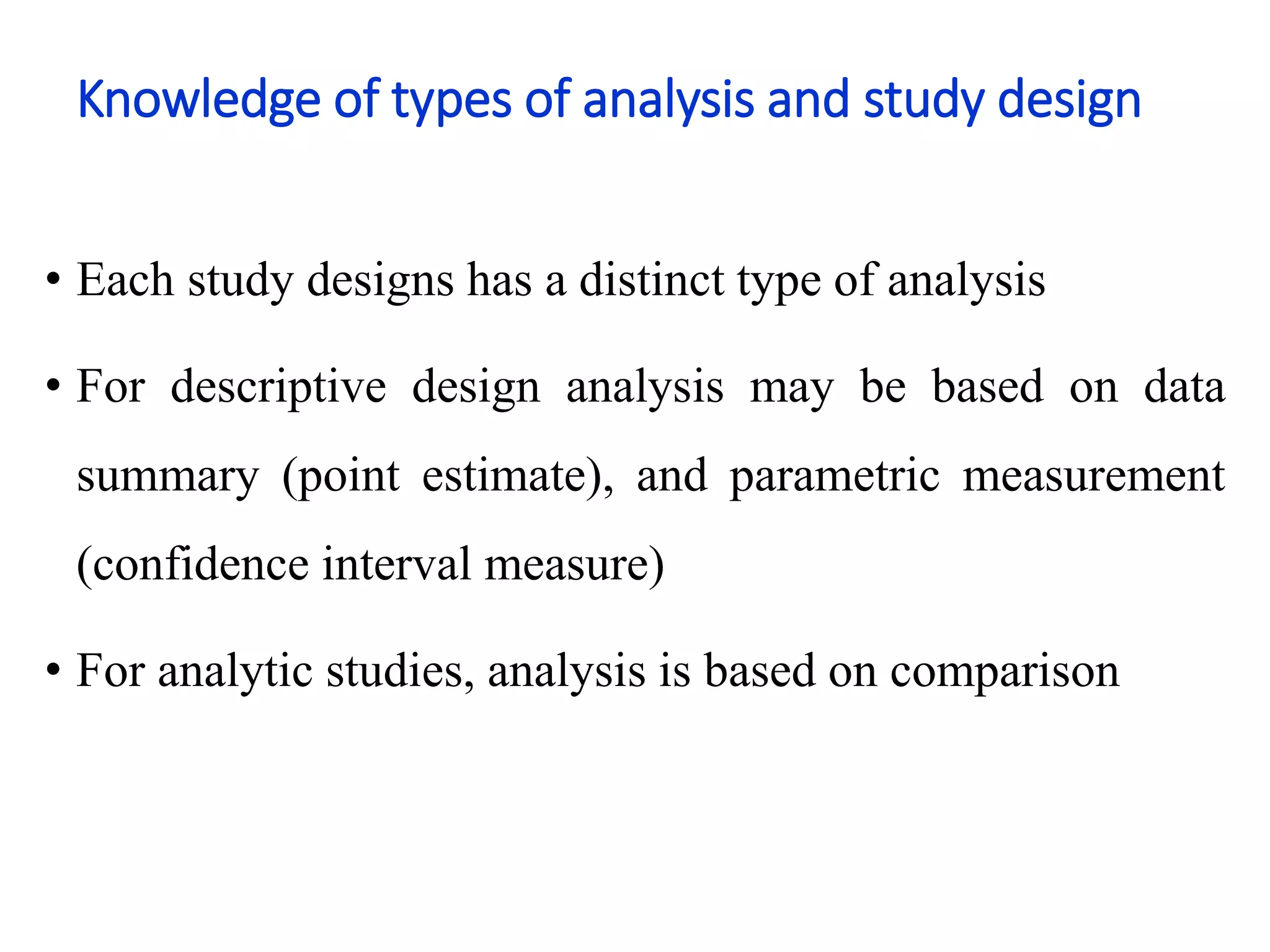 Knowledge of types of analysis and study design
• Each study designs has a distinct type of analysis
• For descriptive design analysis may be based on data
summary (point estimate), and parametric measurement
(confidence interval measure)
• For analytic studies, analysis is based on comparison
 