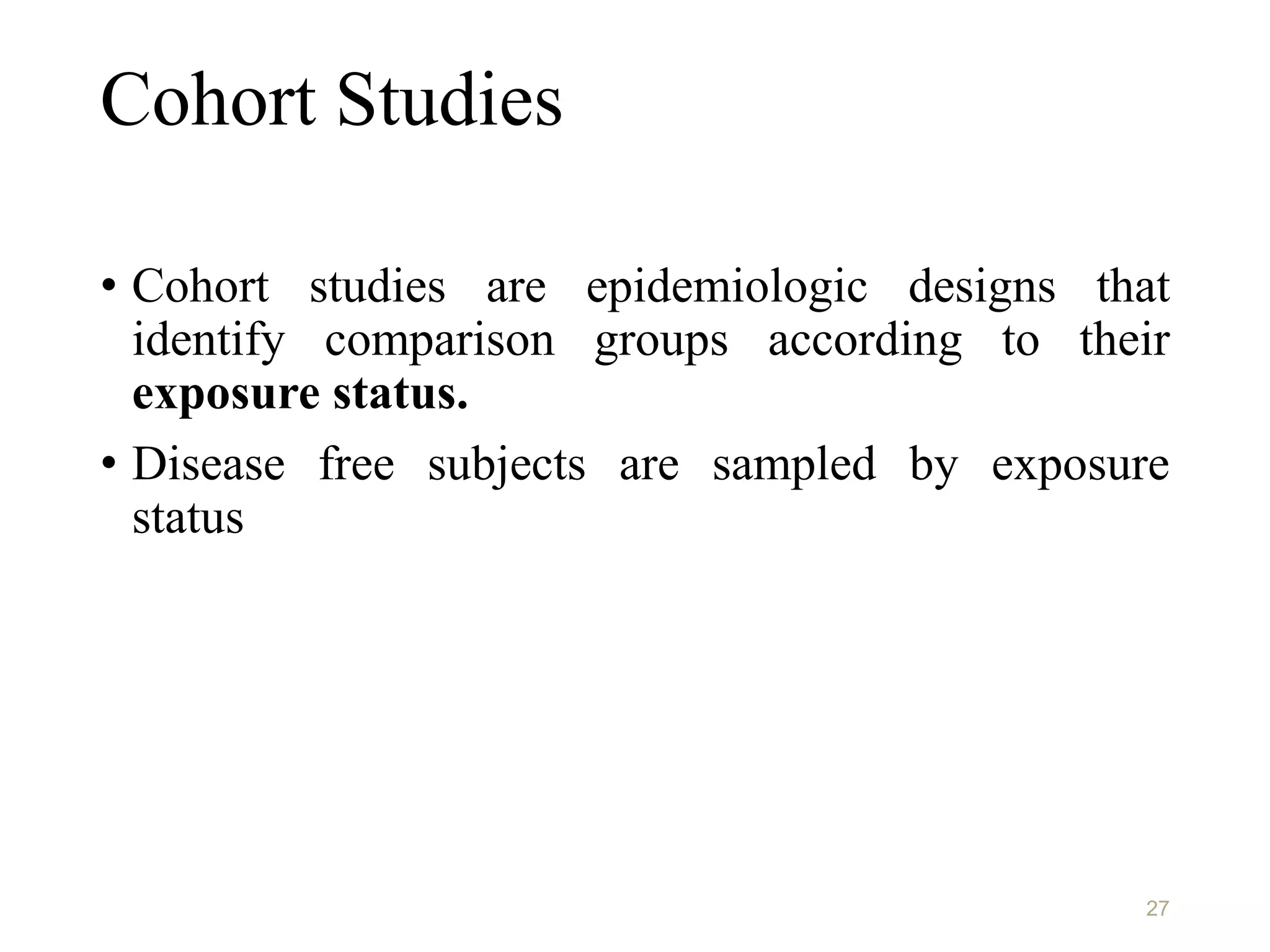 Cohort Studies
• Cohort studies are epidemiologic designs that
identify comparison groups according to their
exposure status.
• Disease free subjects are sampled by exposure
status
27
 