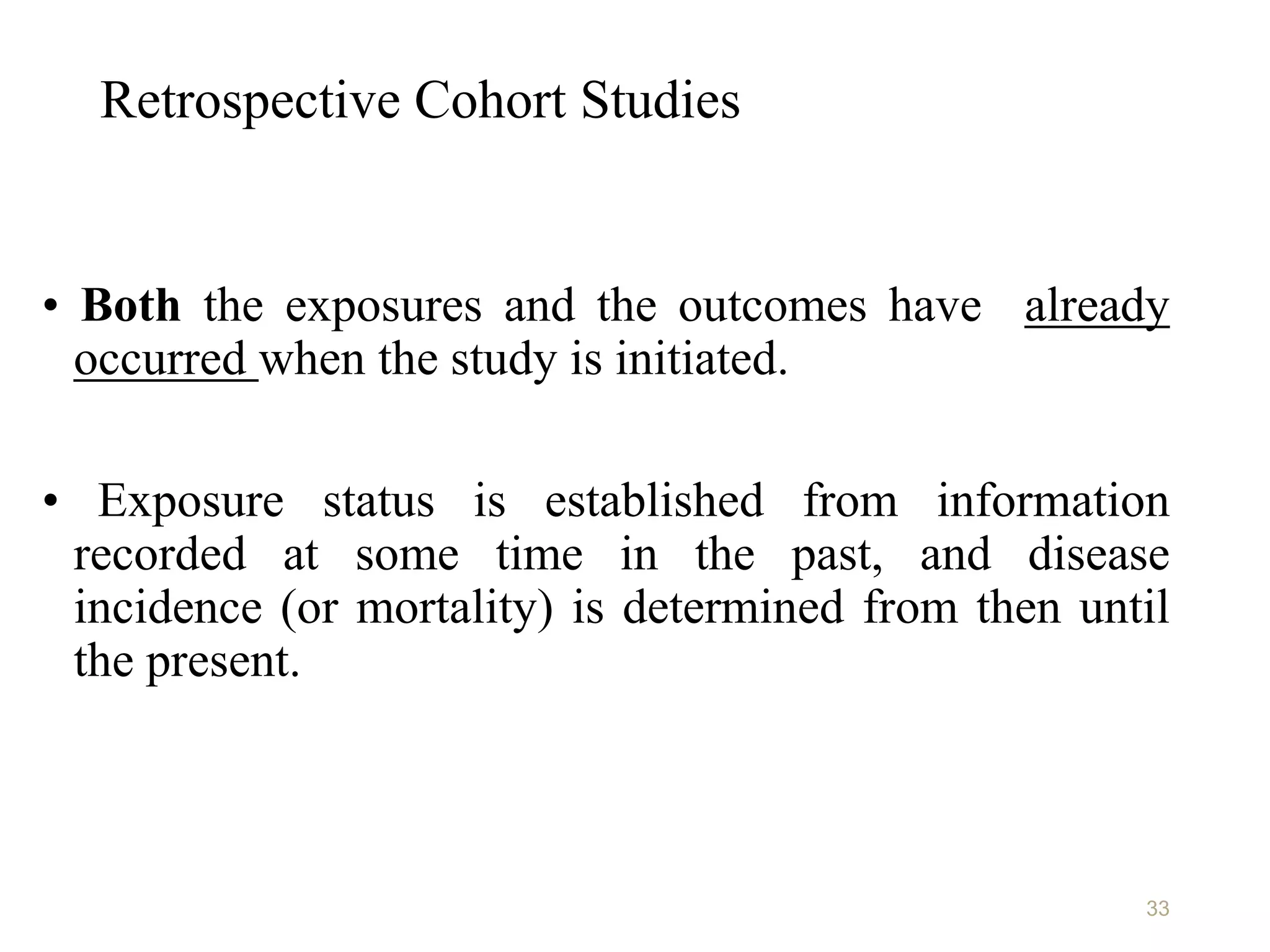 Retrospective Cohort Studies
• Both the exposures and the outcomes have already
occurred when the study is initiated.
• Exposure status is established from information
recorded at some time in the past, and disease
incidence (or mortality) is determined from then until
the present.
33
 