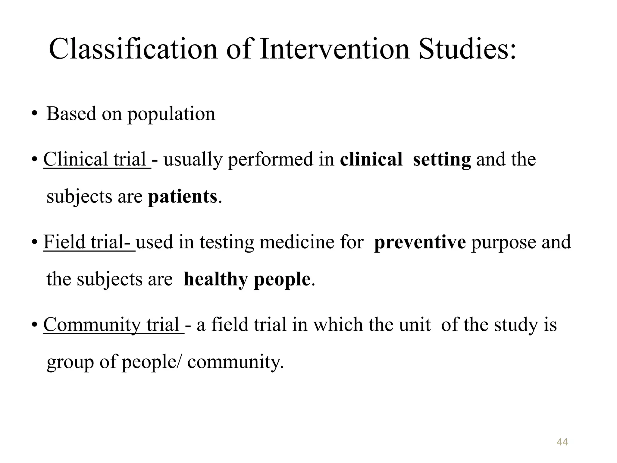 Classification of Intervention Studies:
• Based on population
• Clinical trial - usually performed in clinical setting and the
subjects are patients.
• Field trial- used in testing medicine for preventive purpose and
the subjects are healthy people.
• Community trial - a field trial in which the unit of the study is
group of people/ community.
44
 