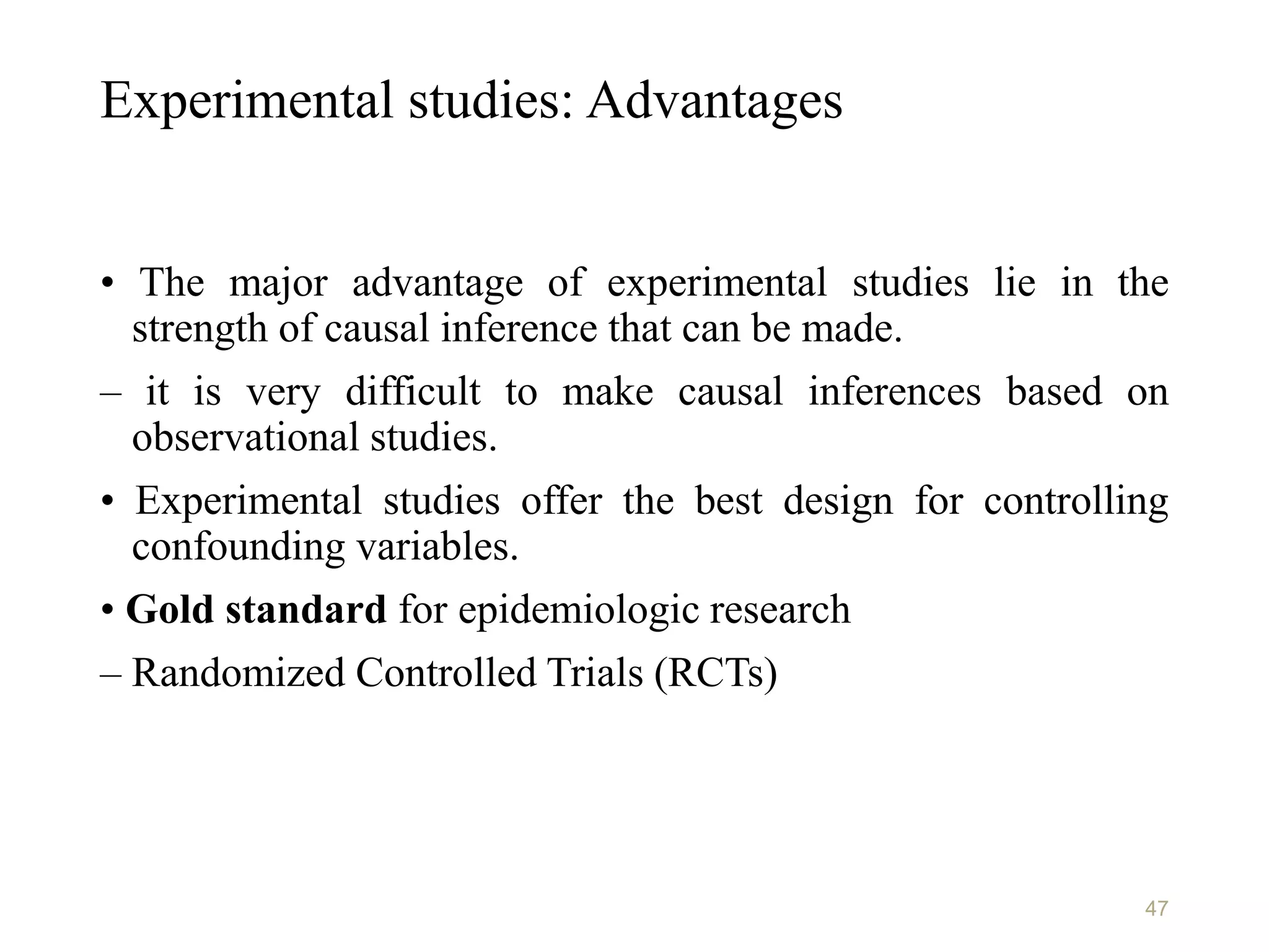 Experimental studies: Advantages
• The major advantage of experimental studies lie in the
strength of causal inference that can be made.
– it is very difficult to make causal inferences based on
observational studies.
• Experimental studies offer the best design for controlling
confounding variables.
• Gold standard for epidemiologic research
– Randomized Controlled Trials (RCTs)
47
 