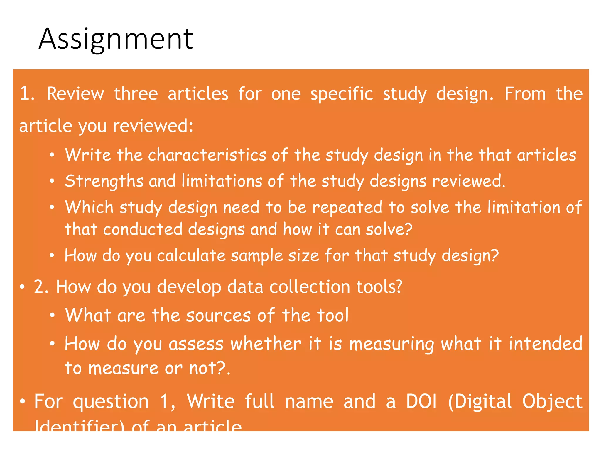 Assignment
1. Review three articles for one specific study design. From the
article you reviewed:
• Write the characteristics of the study design in the that articles
• Strengths and limitations of the study designs reviewed.
• Which study design need to be repeated to solve the limitation of
that conducted designs and how it can solve?
• How do you calculate sample size for that study design?
• 2. How do you develop data collection tools?
• What are the sources of the tool
• How do you assess whether it is measuring what it intended
to measure or not?.
• For question 1, Write full name and a DOI (Digital Object
Identifier) of an article
 