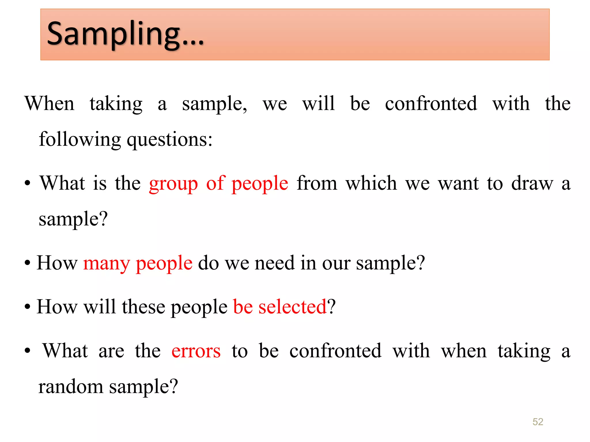 Sampling…
When taking a sample, we will be confronted with the
following questions:
• What is the group of people from which we want to draw a
sample?
• How many people do we need in our sample?
• How will these people be selected?
• What are the errors to be confronted with when taking a
random sample?
52
 