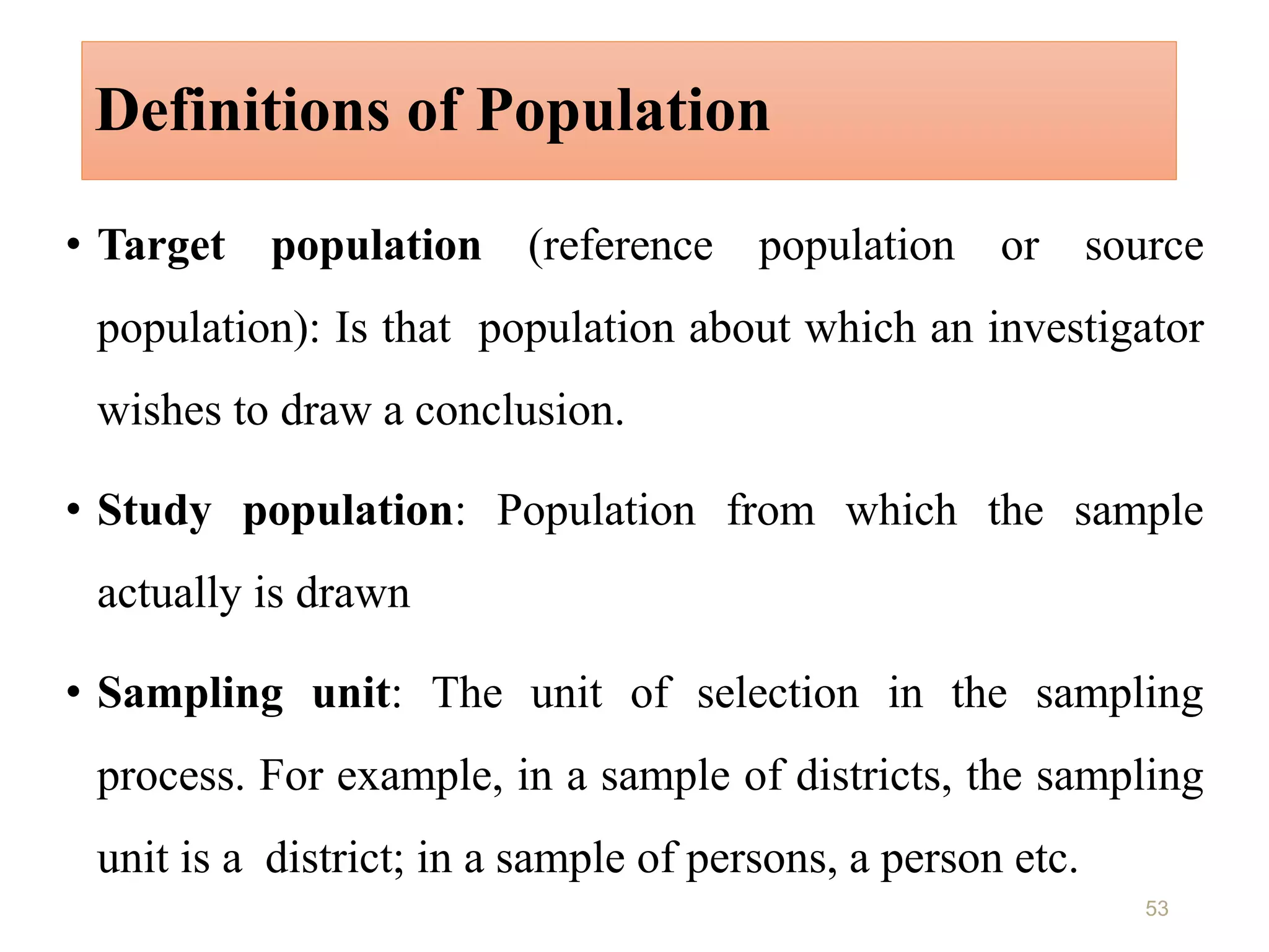 Definitions of Population
• Target population (reference population or source
population): Is that population about which an investigator
wishes to draw a conclusion.
• Study population: Population from which the sample
actually is drawn
• Sampling unit: The unit of selection in the sampling
process. For example, in a sample of districts, the sampling
unit is a district; in a sample of persons, a person etc.
53
 
