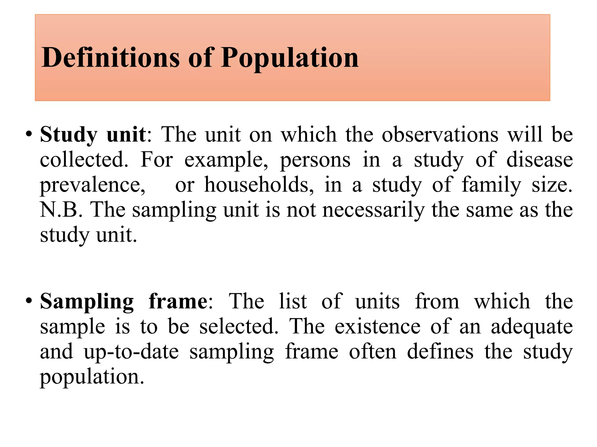 • Study unit: The unit on which the observations will be
collected. For example, persons in a study of disease
prevalence, or households, in a study of family size.
N.B. The sampling unit is not necessarily the same as the
study unit.
• Sampling frame: The list of units from which the
sample is to be selected. The existence of an adequate
and up-to-date sampling frame often defines the study
population.
Definitions of Population
 