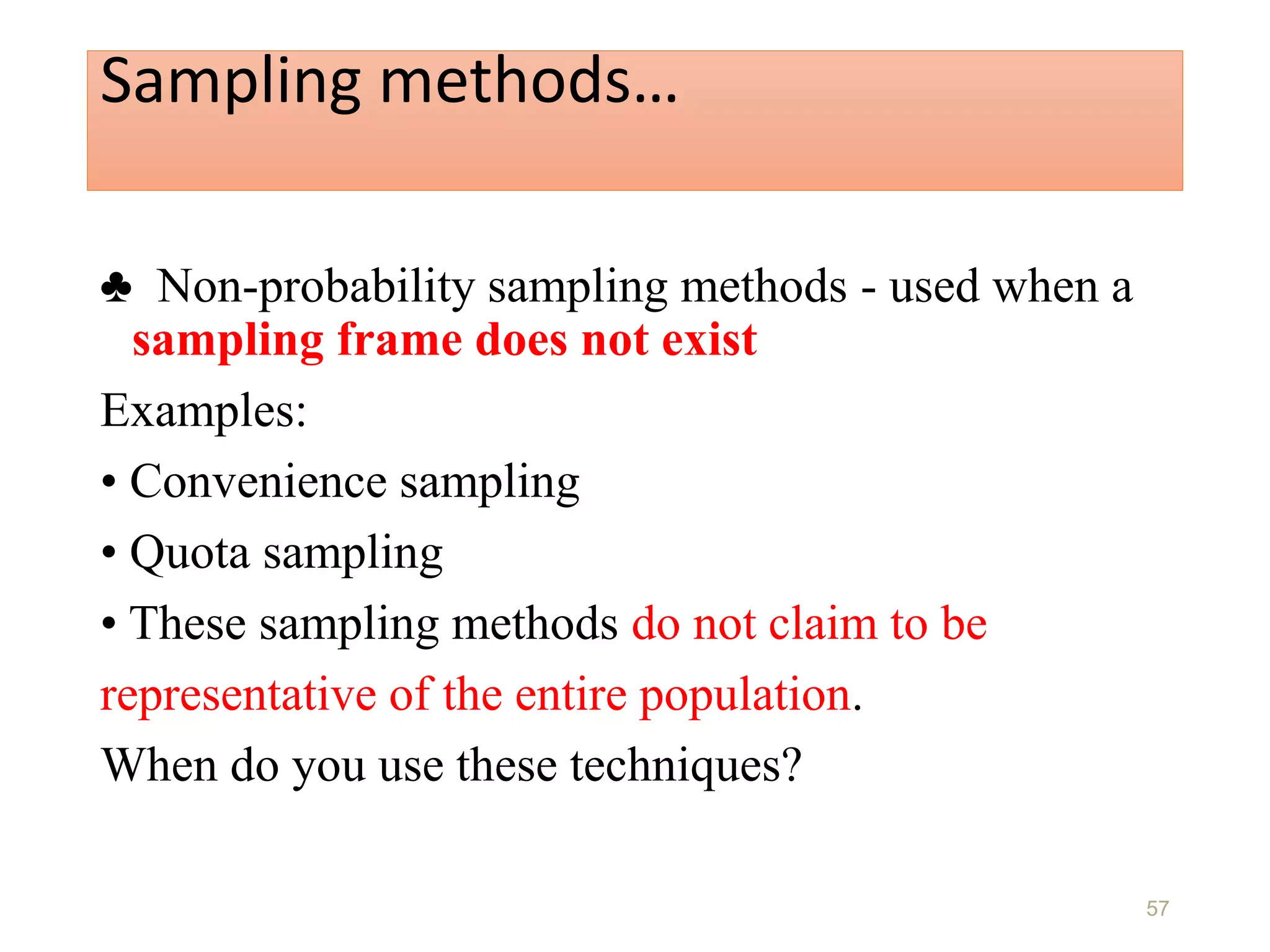Sampling methods…
♣ Non-probability sampling methods - used when a
sampling frame does not exist
Examples:
• Convenience sampling
• Quota sampling
• These sampling methods do not claim to be
representative of the entire population.
When do you use these techniques?
57
 
