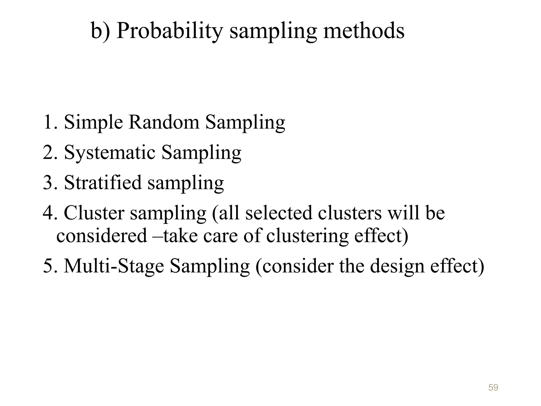 b) Probability sampling methods
1. Simple Random Sampling
2. Systematic Sampling
3. Stratified sampling
4. Cluster sampling (all selected clusters will be
considered –take care of clustering effect)
5. Multi-Stage Sampling (consider the design effect)
59
 