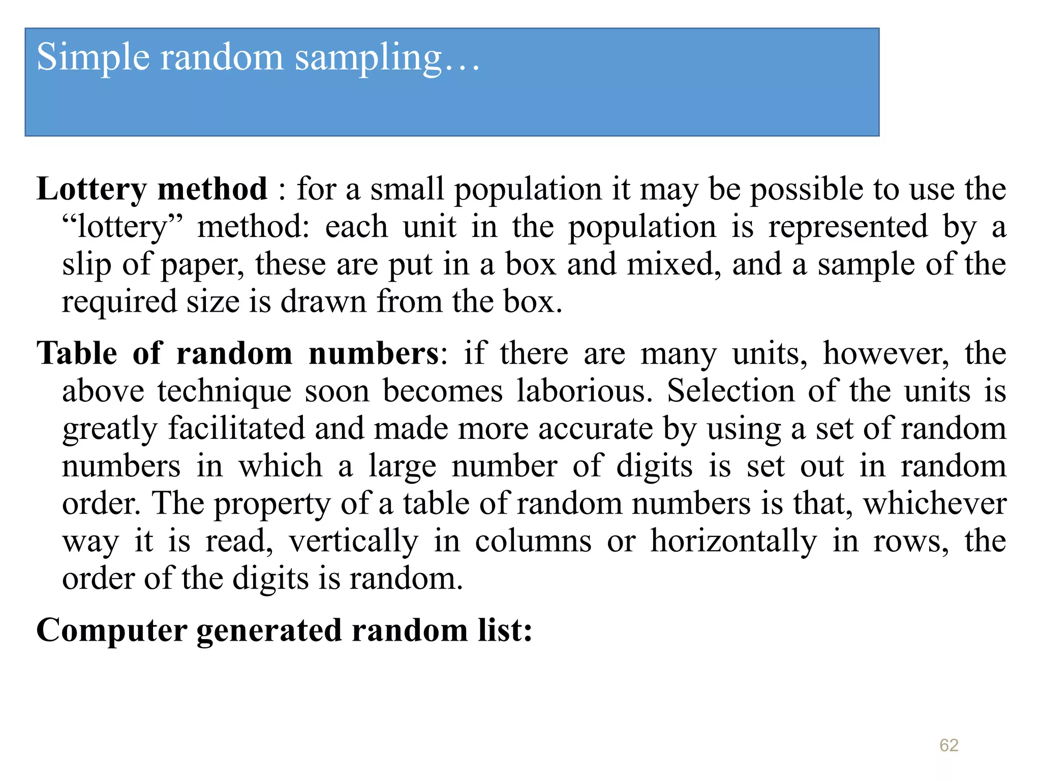 Simple random sampling…
Lottery method : for a small population it may be possible to use the
“lottery” method: each unit in the population is represented by a
slip of paper, these are put in a box and mixed, and a sample of the
required size is drawn from the box.
Table of random numbers: if there are many units, however, the
above technique soon becomes laborious. Selection of the units is
greatly facilitated and made more accurate by using a set of random
numbers in which a large number of digits is set out in random
order. The property of a table of random numbers is that, whichever
way it is read, vertically in columns or horizontally in rows, the
order of the digits is random.
Computer generated random list:
62
 
