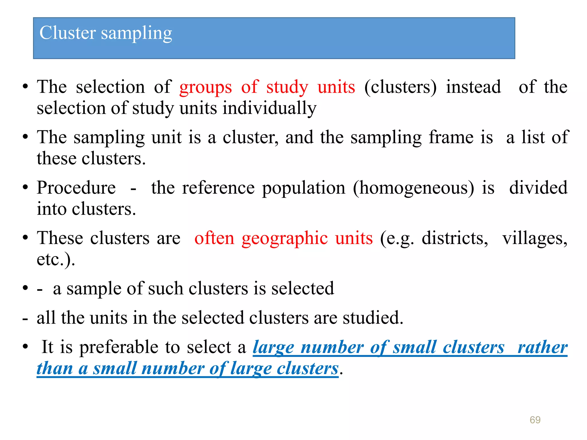 Cluster sampling
• The selection of groups of study units (clusters) instead of the
selection of study units individually
• The sampling unit is a cluster, and the sampling frame is a list of
these clusters.
• Procedure - the reference population (homogeneous) is divided
into clusters.
• These clusters are often geographic units (e.g. districts, villages,
etc.).
• - a sample of such clusters is selected
- all the units in the selected clusters are studied.
• It is preferable to select a large number of small clusters rather
than a small number of large clusters.
69
 