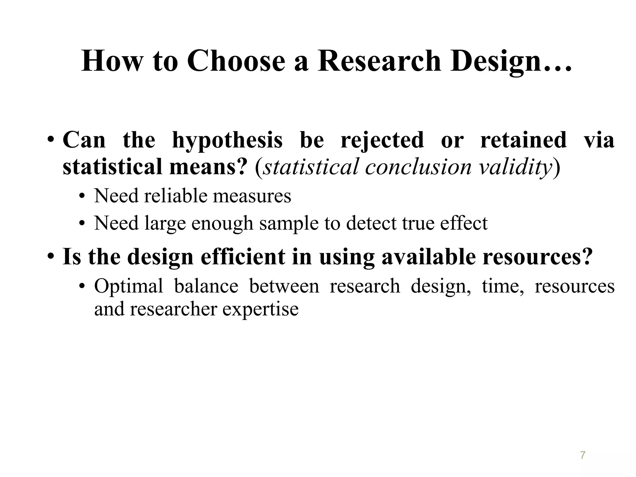 How to Choose a Research Design…
• Can the hypothesis be rejected or retained via
statistical means? (statistical conclusion validity)
• Need reliable measures
• Need large enough sample to detect true effect
• Is the design efficient in using available resources?
• Optimal balance between research design, time, resources
and researcher expertise
7
 