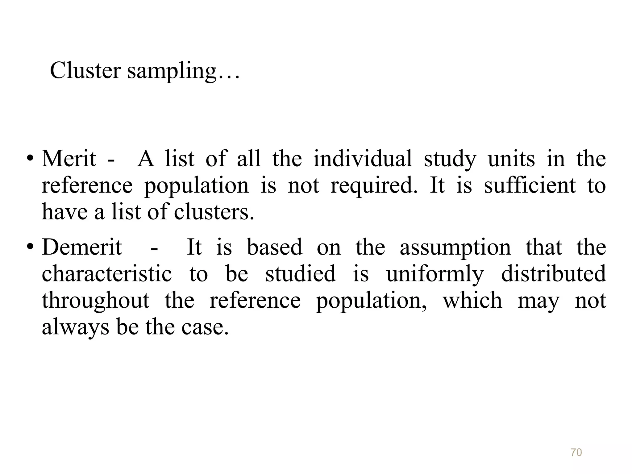 Cluster sampling…
• Merit - A list of all the individual study units in the
reference population is not required. It is sufficient to
have a list of clusters.
• Demerit - It is based on the assumption that the
characteristic to be studied is uniformly distributed
throughout the reference population, which may not
always be the case.
70
 