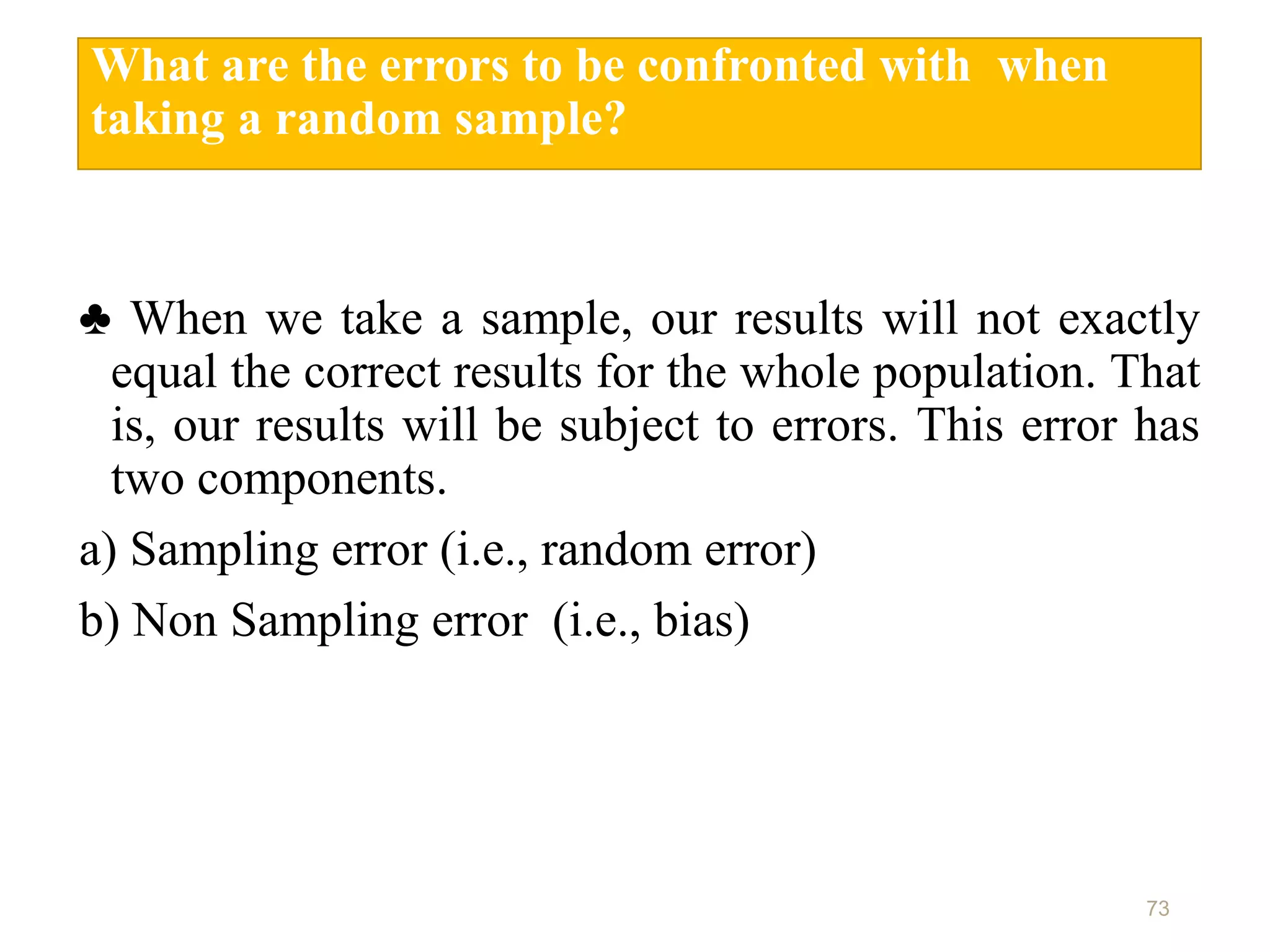 What are the errors to be confronted with when
taking a random sample?
♣ When we take a sample, our results will not exactly
equal the correct results for the whole population. That
is, our results will be subject to errors. This error has
two components.
a) Sampling error (i.e., random error)
b) Non Sampling error (i.e., bias)
73
 