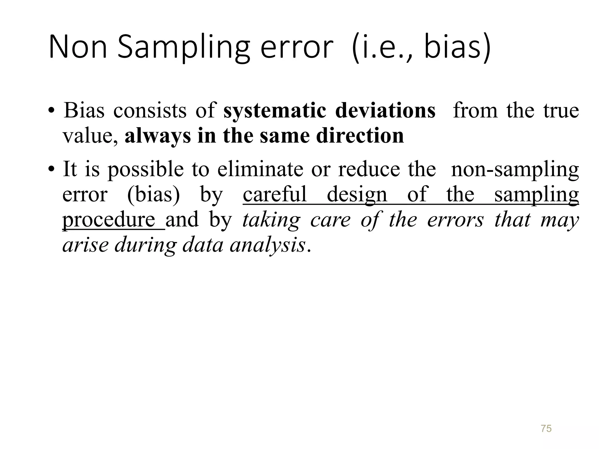 Non Sampling error (i.e., bias)
• Bias consists of systematic deviations from the true
value, always in the same direction
• It is possible to eliminate or reduce the non-sampling
error (bias) by careful design of the sampling
procedure and by taking care of the errors that may
arise during data analysis.
75
 