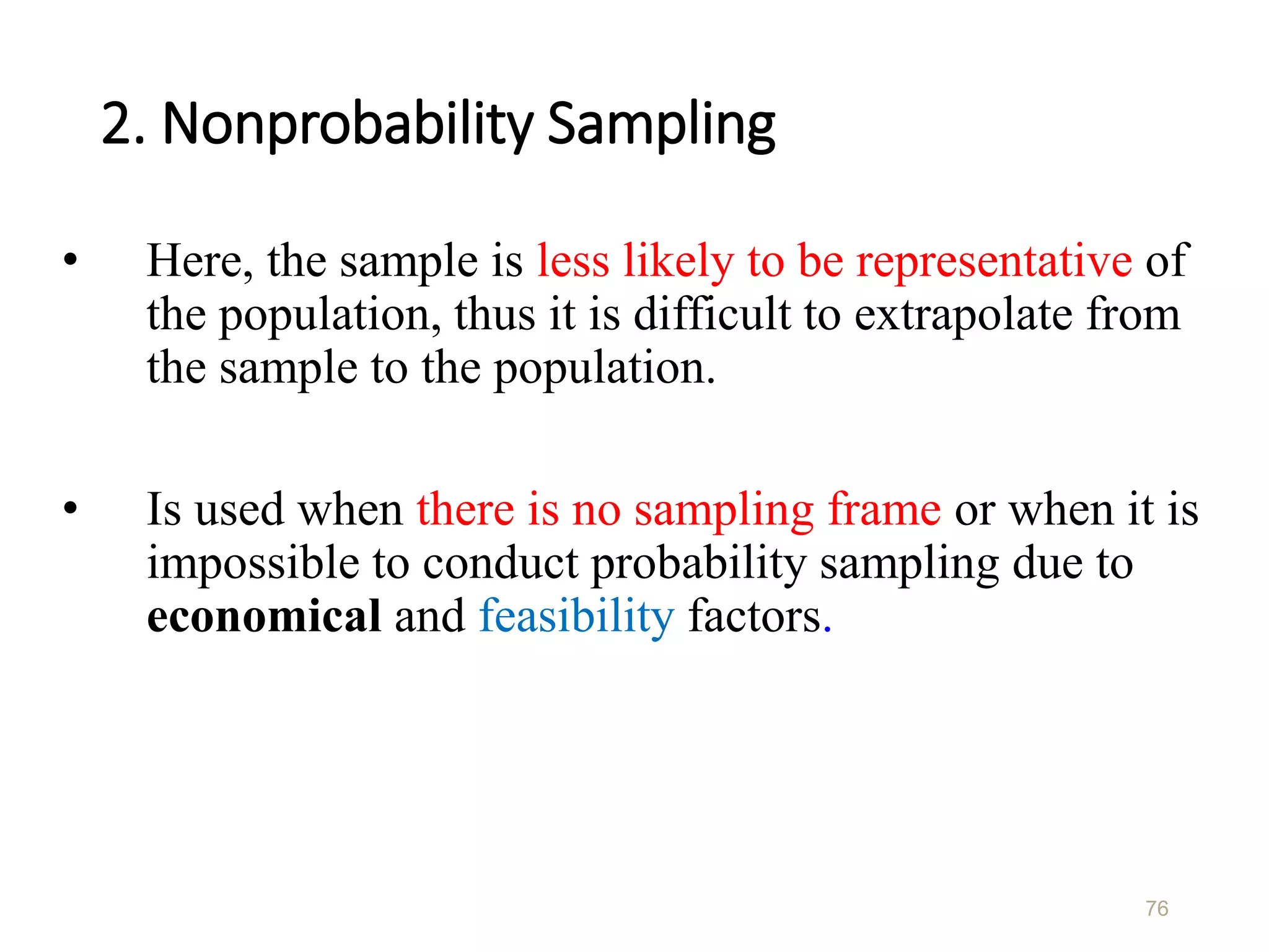 2. Nonprobability Sampling
• Here, the sample is less likely to be representative of
the population, thus it is difficult to extrapolate from
the sample to the population.
• Is used when there is no sampling frame or when it is
impossible to conduct probability sampling due to
economical and feasibility factors.
76
 