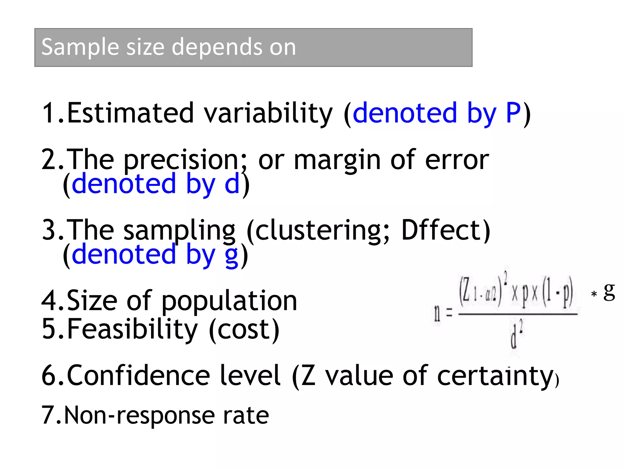 Sample size depends on
1.Estimated variability (denoted by P)
2.The precision; or margin of error
(denoted by d)
3.The sampling (clustering; Dffect)
(denoted by g)
4.Size of population
5.Feasibility (cost)
6.Confidence level (Z value of certainty)
7.Non-response rate
* g
 