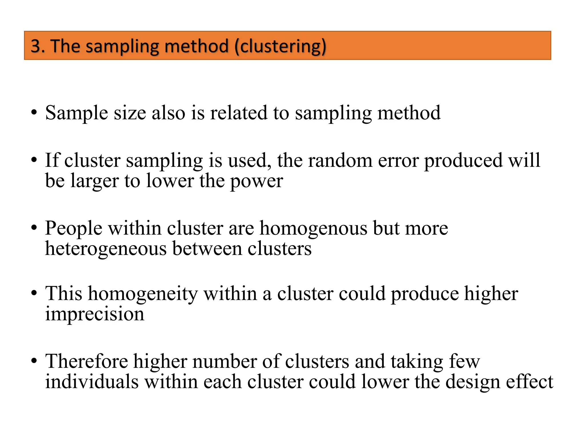 3. The sampling method (clustering)
• Sample size also is related to sampling method
• If cluster sampling is used, the random error produced will
be larger to lower the power
• People within cluster are homogenous but more
heterogeneous between clusters
• This homogeneity within a cluster could produce higher
imprecision
• Therefore higher number of clusters and taking few
individuals within each cluster could lower the design effect
 
