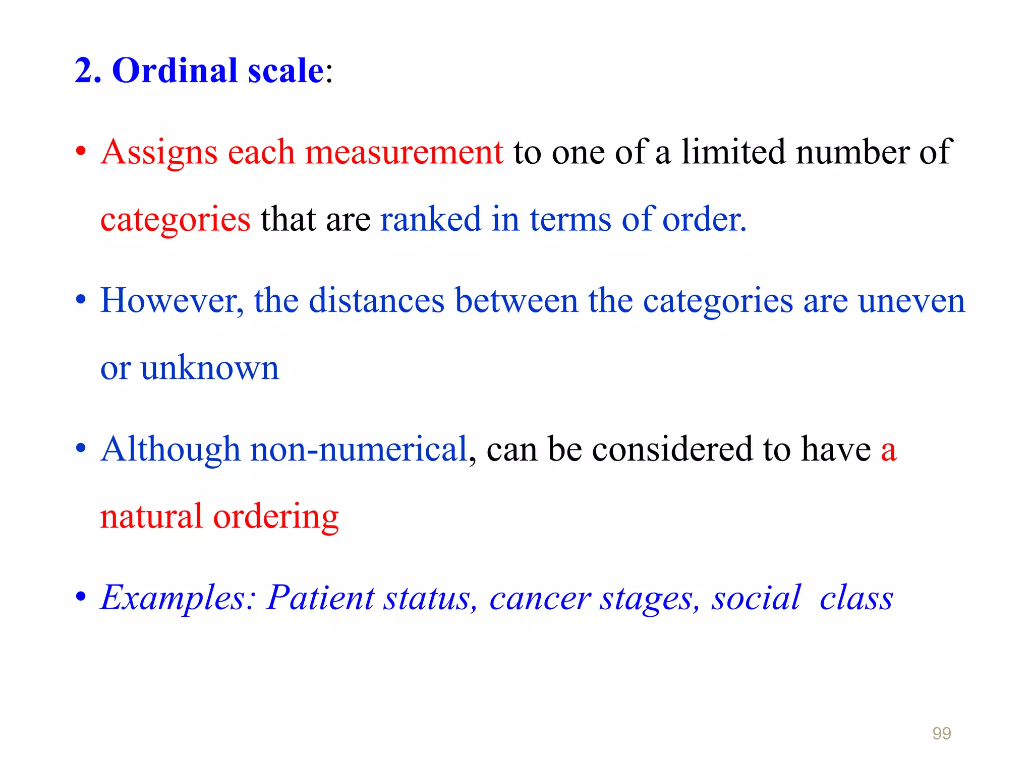 99
2. Ordinal scale:
• Assigns each measurement to one of a limited number of
categories that are ranked in terms of order.
• However, the distances between the categories are uneven
or unknown
• Although non-numerical, can be considered to have a
natural ordering
• Examples: Patient status, cancer stages, social class
 