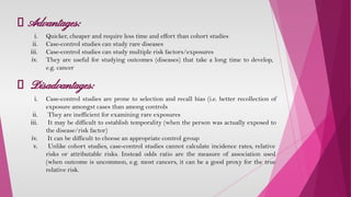 Advantages:
i. Quicker, cheaper and require less time and effort than cohort studies
ii. Case-control studies can study rare diseases
iii. Case-control studies can study multiple risk factors/exposures
iv. They are useful for studying outcomes (diseases) that take a long time to develop,
e.g. cancer
Disadvantages:
i. Case-control studies are prone to selection and recall bias (i.e. better recollection of
exposure amongst cases than among controls
ii. They are inefficient for examining rare exposures
iii. It may be difficult to establish temporality (when the person was actually exposed to
the disease/risk factor)
iv. It can be difficult to choose an appropriate control group
v. Unlike cohort studies, case-control studies cannot calculate incidence rates, relative
risks or attributable risks. Instead odds ratio are the measure of association used
(when outcome is uncommon, e.g. most cancers, it can be a good proxy for the true
relative risk.
 
