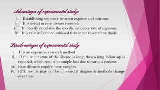 Advantages of experimental study:
i. Establishing sequence between exposer and outcome
ii. It is useful in rare disease research
iii. It directly calculates the specific incidence rate of exposure
iv. It is relatively more unbiased than other research methods.
Disadvantages of experimental study
i. It is an expensive research method
ii. If the latent state of the disease is long, then a long follow-up is
required, which results in sample loss due to various reasons.
iii. Rare diseases require more samples.
iv. RCT results may not be unbiased if diagnostic methods change
over time
 