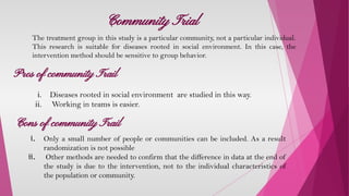 Community Trial
The treatment group in this study is a particular community, not a particular individual.
This research is suitable for diseases rooted in social environment. In this case, the
intervention method should be sensitive to group behavior.
Pros of community Trail
i. Diseases rooted in social environment are studied in this way.
ii. Working in teams is easier.
Cons of community Trail
i. Only a small number of people or communities can be included. As a result
randomization is not possible
ii. Other methods are needed to confirm that the difference in data at the end of
the study is due to the intervention, not to the individual characteristics of
the population or community.
 