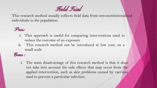 Field Trial
This research method usually collects field data from non-institutionalized
individuals in the population.
Pros:
Cons :
i. This approach is useful for comparing interventions used to
reduce the outcome of an exposure
ii. This research method can be introduced at low cost, on a
small scale
i. The main disadvantage of this research method is that it does
not take into account the side effects that may occur from the
applied intervention, such as skin problems caused by vaccines
used to prevent a particular infection.
 
