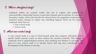 What is Analytical study?
A case control study is a type of observational study that compares individuals with a
specific health outcome (cases) to those without the outcome (controls). This design is
commonly used in epidemiological research when studying rare diseases or outcomes. The
goal of a case control study is to identify factors that may have contributed to the
development of the disease or outcome.
Analytical studies are research studies that aim to explore and establish the
cause-and-effect relationship between a particular exposure and an outcome. In contrast to
descriptive studies, which only describe the characteristics of a population or phenomenon,
analytical studies attempt to explain why something happens. There are two types of
Analytical study. Such as-
• Case control study
• Cohort study
About case-control study
 