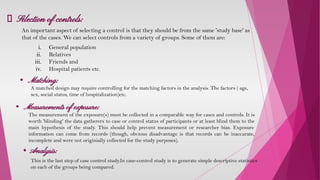 Selection of controls:
An important aspect of selecting a control is that they should be from the same 'study base' as
that of the cases. We can select controls from a variety of groups. Some of them are:
i. General population
ii. Relatives
iii. Friends and
iv. Hospital patients etc.
A matched design may require controlling for the matching factors in the analysis. The factors ( age,
sex, social status, time of hospitalization)etc.
• Matching:
• Measurements of exposure:
The measurement of the exposure(s) must be collected in a comparable way for cases and controls. It is
worth 'blinding' the data gatherers to case or control status of participants or at least blind them to the
main hypothesis of the study. This should help prevent measurement or researcher bias. Exposure
information can come from records (though, obvious disadvantage is that records can be inaccurate,
incomplete and were not originially collected for the study purposes).
• Analysis:
This is the last step of case control study.In case-control study is to generate simple descriptive statistics
on each of the groups being compared.
 