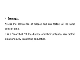 • Surveys:
Assess the prevalence of disease and risk factors at the same
point of time.
It is a "snapshot "of the disease and their potential risk factors
simultaneously in a define population.
 