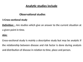 Analytic studies include
Observational studies
1-Cross sectional study
Definition: - Are studies which give an answer to the current situation at
a given point in time.
Aim:
Cross-sectional study is mainly a descriptive study but may be analytic if
the relationship between disease and risk factor is done during analysis
and distribution of disease in relation to time, place and person.
 