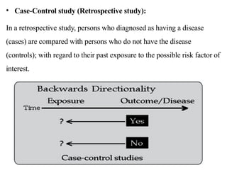 • Case-Control study (Retrospective study):
In a retrospective study, persons who diagnosed as having a disease
(cases) are compared with persons who do not have the disease
(controls); with regard to their past exposure to the possible risk factor of
interest.
 