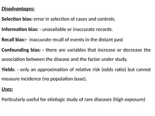 Disadvantages:
Selection bias: error in selection of cases and controls.
Information bias: - unavailable or inaccurate records.
Recall bias:- inaccurate recall of events in the distant past
Confounding bias: - there are variables that increase or decrease the
association between the disease and the factor under study.
Yields: - only an approximation of relative risk (odds ratio) but cannot
measure incidence (no population base).
Uses:
Particularly useful for etiologic study of rare diseases (high exposure)
 