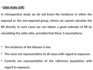 - Odds Ratio (OR)
In retrospective study we do not know the incidence in either the
exposed or the non-exposed group. Hence we cannot calculate the
RR directly. In such cases we can obtain a good estimate of RR by
calculating the odds ratio, provided that these 3 assumptions:
• The incidence of the disease is low.
• The cases are representative to all cases with regard to exposure.
• Controls are representative of the reference population with
regard to exposure.
 