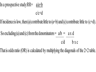 Inaprospectivestudy:RR= a/a+b
c/c+d
Ifincidenceislow,then(a)contributelittleto(a+b)and(c)contributelittleto (c+d).
Soexcluding(a)and(c)fromthedenominators= a/b = ax d
c/d b xc
Thatisoddsratio (OR)is calculated bymultiplyingthediagonals ofthe2×2table.
 