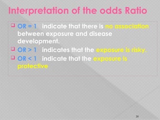 Interpretation of the odds Ratio
 OR = 1 indicate that there is no association
between exposure and disease
development.
 OR > 1 indicates that the exposure is risky.
 OR < 1 indicate that the exposure is
protective
20
 